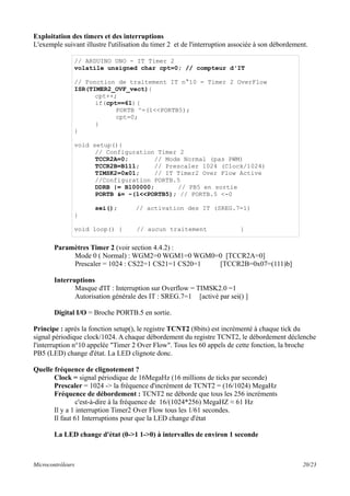 Exploitation des timers et des interruptions
L'exemple suivant illustre l'utilisation du timer 2 et de l'interruption associée à son débordement.
Paramètres Timer 2 (voir section 4.4.2) :
Mode 0 ( Normal) : WGM2=0 WGM1=0 WGM0=0 [TCCR2A=0]
Prescaler = 1024 : CS22=1 CS21=1 CS20=1 [TCCR2B=0x07=(111)b]
Interruptions
Masque d'IT : Interruption sur Overflow = TIMSK2.0 =1
Autorisation générale des IT : SREG.7=1 [activé par sei() ]
Digital I/O = Broche PORTB.5 en sortie.
Principe : après la fonction setup(), le registre TCNT2 (8bits) est incrémenté à chaque tick du
signal périodique clock/1024. A chaque débordement du registre TCNT2, le débordement déclenche
l'interruption n°10 appelée "Timer 2 Over Flow". Tous les 60 appels de cette fonction, la broche
PB5 (LED) change d'état. La LED clignote donc.
Quelle fréquence de clignotement ?
Clock = signal périodique de 16MegaHz (16 millions de ticks par seconde)
Prescaler = 1024 -> la fréquence d'incrément de TCNT2 = (16/1024) MegaHz
Fréquence de débordement : TCNT2 ne déborde que tous les 256 incréments
c'est-à-dire à la fréquence de 16/(1024*256) MegaHZ ≈ 61 Hz
Il y a 1 interruption Timer2 Over Flow tous les 1/61 secondes.
Il faut 61 Interruptions pour que la LED change d'état
La LED change d'état (0->1 1->0) à intervalles de environ 1 seconde
Microcontrôleurs 20/23
// ARDUINO UNO - IT Timer 2
volatile unsigned char cpt=0; // compteur d'IT
// Fonction de traitement IT n°10 = Timer 2 OverFlow
ISR(TIMER2_OVF_vect){
cpt++;
if(cpt==61){
PORTB ^=(1<<PORTB5);
cpt=0;
}
}
void setup(){
// Configuration Timer 2
TCCR2A=0; // Mode Normal (pas PWM)
TCCR2B=B111; // Prescaler 1024 (Clock/1024)
TIMSK2=0x01; // IT Timer2 Over Flow Active
//Configuration PORTB.5
DDRB |= B100000; // PB5 en sortie
PORTB &= ~(1<<PORTB5); // PORTB.5 <-0
sei(); // activation des IT (SREG.7=1)
}
void loop() { // aucun traitement }
 