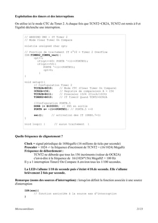 Exploitation des timers et des interruptions
On utilise ici le mode CTC du Timer 2. A chaque fois que TCNT2=CR2A, TCNT2 est remis à 0 et
l'égalité déclenche une interruption.
Quelle fréquence de clignotement ?
Clock = signal périodique de 16MegaHz (16 millions de ticks par seconde)
Prescaler = 1024 -> la fréquence d'incrément de TCNT2 = (16/1024) MegaHz
Fréquence de débordement :
TCNT2 ne déborde que tous les 156 incréments (valeur de OCR2A)
c'est-à-dire à la fréquence de 16/(1024*156) MegaHZ ≈ 100 Hz
Il y a 1 interruption Timer2 On Compare A environ tous les 1/100 secondes.
La LED s'allume 1/10 de seconde puis s'éteint 4/10.de seconde. Elle s'allume
brièvement 2 fois par seconde.
Remarque (noms des sources d'interruption) : lorsqu'on définit la fonction associée à une source
d'interruption
ISR(xxx){
// fonction assiociée à la source xxx d'interruption
}
Microcontrôleurs 21/23
// ARDUINO UNO - IT Timer 2
// Mode Clear Timer On Compare
volatile unsigned char cpt;
// Fonction de traitement IT n°10 = Timer 2 OverFlow
ISR(TIMER2_COMPA_vect){
cpt++;
if(cpt==40) PORTB ^=(1<<PORTB5);
if(cpt==50){
PORTB ^=(1<<PORTB5);
cpt=0;
}
}
void setup(){
// Configuration Timer 2
TCCR2A=B010; // Mode CTC (Clear Timer On Compare)
OCR2A=156; // Registre de comparaison A = 156
TCCR2B=B111; // Prescaler 1024 (Clock/1024)
TIMSK2=B010; // IT Timer2 Quand TCNT2=OCR2A
//Configuration PORTB.5
DDRB |= B100000; // PB5 en sortie
PORTB &= ~(1<<PORTB5); // PORTB.5 <-0
sei(); // activation des IT (SREG.7=1)
}
void loop() { // aucun traitement }
 