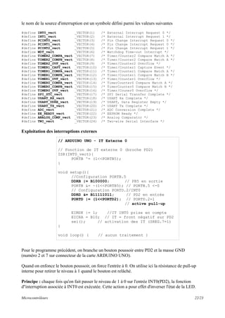 le nom de la source d'interruption est un symbole défini parmi les valeurs suivantes
#define INT0_vect _VECTOR(1) /* External Interrupt Request 0 */
#define INT1_vect _VECTOR(2) /* External Interrupt Request 1 */
#define PCINT0_vect _VECTOR(3) /* Pin Change Interrupt Request 0 */
#define PCINT1_vect _VECTOR(4) /* Pin Change Interrupt Request 0 */
#define PCINT2_vect _VECTOR(5) /* Pin Change Interrupt Request 1 */
#define WDT_vect _VECTOR(6) /* Watchdog Time-out Interrupt */
#define TIMER2_COMPA_vect _VECTOR(7) /* Timer/Counter2 Compare Match A */
#define TIMER2_COMPB_vect _VECTOR(8) /* Timer/Counter2 Compare Match A */
#define TIMER2_OVF_vect _VECTOR(9) /* Timer/Counter2 Overflow */
#define TIMER1_CAPT_vect _VECTOR(10) /* Timer/Counter1 Capture Event */
#define TIMER1_COMPA_vect _VECTOR(11) /* Timer/Counter1 Compare Match A */
#define TIMER1_COMPB_vect _VECTOR(12) /* Timer/Counter1 Compare Match B */
#define TIMER1_OVF_vect _VECTOR(13) /* Timer/Counter1 Overflow */
#define TIMER0_COMPA_vect _VECTOR(14) /* TimerCounter0 Compare Match A */
#define TIMER0_COMPB_vect _VECTOR(15) /* TimerCounter0 Compare Match B */
#define TIMER0_OVF_vect _VECTOR(16) /* Timer/Couner0 Overflow */
#define SPI_STC_vect _VECTOR(17) /* SPI Serial Transfer Complete */
#define USART_RX_vect _VECTOR(18) /* USART Rx Complete */
#define USART_UDRE_vect _VECTOR(19) /* USART, Data Register Empty */
#define USART_TX_vect _VECTOR(20) /* USART Tx Complete */
#define ADC_vect _VECTOR(21) /* ADC Conversion Complete */
#define EE_READY_vect _VECTOR(22) /* EEPROM Ready */
#define ANALOG_COMP_vect _VECTOR(23) /* Analog Comparator */
#define TWI_vect _VECTOR(24) /* Two-wire Serial Interface */
Exploitation des interruptions externes
Pour le programme précédent, on branche un bouton poussoir entre PD2 et la masse GND
(numéro 2 et 7 sur connecteur de la carte ARDUINO UNO).
Quand on enfonce le bouton poussoir, on force l'entrée à 0. On utilise ici la résistance de pull-up
interne pour retirer le niveau à 1 quand le bouton est relâché.
Principe : chaque fois qu'on fait passer le niveau de 1 à 0 sur l'entrée INT0(PD2), la fonction
d''interruption associée à INT0 est exécutée. Cette action a pour effet d'inverser l'état de la LED.
Microcontrôleurs 22/23
// ARDUINO UNO - IT Externe 0
// Fonction de IT externe 0 (broche PD2)
ISR(INT0_vect){
PORTB ^= (1<<PORTB5);
}
void setup(){
//Configuration PORTB.5
DDRB |= B100000; // PB5 en sortie
PORTB &= ~(1<<PORTB5); // PORTB.5 <-0
// Configuration PORTD.2/INT0
DDRD &= B11111011; // PD2 en entrée
PORTD |= (1<<PORTD2); // PORTD.2=1
// active pull-up
EIMSK |= 1; //IT INT0 prise en compte
EICRA = B10; // IT = front négatif sur PD2
sei(); // activation des IT (SREG.7=1)
}
void loop() { // aucun traitement }
 