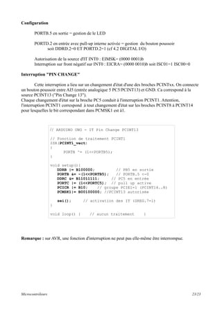 Configuration
PORTB.5 en sortie = gestion de le LED
PORTD.2 en entrée avec pull-up interne activée = gestion du bouton poussoir
soit DDRD.2=0 ET PORTD.2=1 (cf 4.2 DIGITAL I/O)
Autorisation de la source d'IT INT0 : EIMSK= (0000 0001)b
Interruption sur front négatif sur INT0 : EICRA= (0000 0010)b soit ISC01=1 ISC00=0
Interruption "PIN CHANGE"
Cette interruption a lieu sur un changement d'état d'une des broches PCINTxx. On connecte
un bouton poussoir entre AI5 (entrée analogique 5 PC5/PCINT13) et GND. Ca correspond à la
source PCINT13 ("Pin Change 13").
Chaque changement d'état sur la broche PC5 conduit à l'interruption PCINT1. Attention,
l'interruption PCINT1 correspond à tout changement d'état sur les broches PCINT8 à PCINT14
pour lesquelles le bit correspondant dans PCMSK1 est à1.
Remarque : sur AVR, une fonction d'interruption ne peut pas elle-même être interrompue.
Microcontrôleurs 23/23
// ARDUINO UNO - IT Pin Change PCINT13
// Fonction de traitement PCINT1
ISR(PCINT1_vect)
{
PORTB ^= (1<<PORTB5);
}
void setup(){
DDRB |= B100000; // PB5 en sortie
PORTB &= ~(1<<PORTB5); // PORTB.5 <-0
DDRC &= B11011111; // PC5 en entrée
PORTC |= (1<<PORTC5); // pull up active
PCICR |= B10; // groupe PCIE1=1 (PCINT14..8)
PCMSK1|= B00100000; //PCINT13 autorisée
sei(); // activation des IT (SREG.7=1)
}
void loop() { // aucun traitement }
 