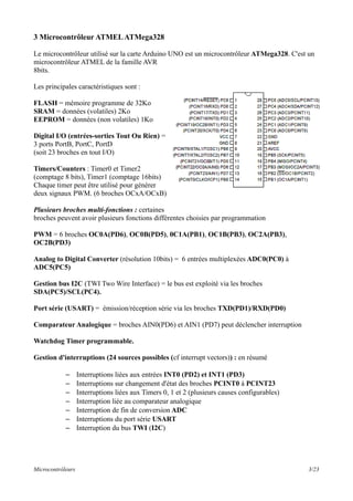 3 Microcontrôleur ATMELATMega328
Le microcontrôleur utilisé sur la carte Arduino UNO est un microcontrôleur ATMega328. C'est un
microcontrôleur ATMEL de la famille AVR
8bits.
Les principales caractéristiques sont :
FLASH = mémoire programme de 32Ko
SRAM = données (volatiles) 2Ko
EEPROM = données (non volatiles) 1Ko
Digital I/O (entrées-sorties Tout Ou Rien) =
3 ports PortB, PortC, PortD
(soit 23 broches en tout I/O)
Timers/Counters : Timer0 et Timer2
(comptage 8 bits), Timer1 (comptage 16bits)
Chaque timer peut être utilisé pour générer
deux signaux PWM. (6 broches OCxA/OCxB)
Plusieurs broches multi-fonctions : certaines
broches peuvent avoir plusieurs fonctions différentes choisies par programmation
PWM = 6 broches OC0A(PD6), OC0B(PD5), 0C1A(PB1), OC1B(PB3), OC2A(PB3),
OC2B(PD3)
Analog to Digital Converter (résolution 10bits) = 6 entrées multiplexées ADC0(PC0) à
ADC5(PC5)
Gestion bus I2C (TWI Two Wire Interface) = le bus est exploité via les broches
SDA(PC5)/SCL(PC4).
Port série (USART) = émission/réception série via les broches TXD(PD1)/RXD(PD0)
Comparateur Analogique = broches AIN0(PD6) et AIN1 (PD7) peut déclencher interruption
Watchdog Timer programmable.
Gestion d'interruptions (24 sources possibles (cf interrupt vectors)) : en résumé
– Interruptions liées aux entrées INT0 (PD2) et INT1 (PD3)
– Interruptions sur changement d'état des broches PCINT0 à PCINT23
– Interruptions liées aux Timers 0, 1 et 2 (plusieurs causes configurables)
– Interruption liée au comparateur analogique
– Interruption de fin de conversion ADC
– Interruptions du port série USART
– Interruption du bus TWI (I2C)
Microcontrôleurs 3/23
 