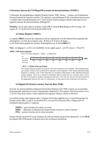 4 Structure interne de l'ATMega328 (extraits de documentations ATMEL)
L'utilisation des périphériques intégrés (Entrées Sorties TOR, Timers, ...) repose sur l'exploitation
(lecture/écriture) de registres internes. Ces registres, essentiellement 8 bits, sont décrits par un nom,
y compris dans la programmation en C. Cette section fournit quelques détails importants sur les
registres internes du microcontrôleur ATMega328.
Notation : par la suite, pour un registre nommé R, la notation R.n désigne le bit de rang n du
registre R. Le bit R.0 est le bit de poids faible de R.
4.1Status Register (SREG)
Le registre SREG contient des indicateurs liés aux opérations et le bit d'autorisation générale des
interruptions. Les bits de ce registre sont : Z (Zero), C (Carry), S (Sign) ...
Le bit d'activation général du système d'interruptions est le bit I (SREG.7)
Note : en langage C, ce bit I est modifiable via les appels sei() (set IT) cli() (Clear IT)
4.2Digital I/O (Entrées Sorties Tout Ou Rien TOR)
Souvent, les microcontrôleurs disposent de broches d'entrée/sortie TOR, comme sur un automate
programmable industriel (cf cours Automatismes Industriels). Pour placer l'état d'une sortie à 0 ou
1, ou lire l'état d'une entrée, il faut exploiter des registres internes, décrits ci-dessous.
Les entrées-sorties sont réparties dans 3 groupes de broches appelés ports. Le port B regroupe les
broches notées PBx, le port C les broches PCx et le port D les broches PDx. Chaque port est
configuré/expoité grâce à 3 registres.
PORTx = pour l'écriture de valeurs en sortie
DDRx = détermine la direction de chaque broche du port (1-sortie 0-entrée)
PINx = permet la lecture de la valeur en entrée
Chaque broche de port E/S a une résistance de pull-up interne qui peut être désactivée. Le bit PUD
du registre MCUCR permet la désactivation des resistances de pull-up.
Microcontrôleurs 4/23
 