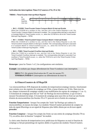 Activation des interruptions Timer 0 (3 sources n°14, 15 et 16)
Remarque : pour les Timers 1 et 2, les configurations sont similaires.
Exemple : on souhaite que chaque débordement du Timer 0 conduise à une interruption.
SREG.7=1 (bit général d'activation des IT, sans lui aucune IT)
TIMSK0.0 (TOIE0)=1 (interruption sur débordement du timer 0)
4.4Timers/Counters de ATMega328
Les microcontrôleurs AVR disposent de modules de temporisation/comptage internes, fonctionnant
pour certains avec des registres de comptage sur 8 bits, et pour d'autres sur 16 bits. Dans tous les
cas, chaque événement de comptage conduit à une modification du registre de comptage (+1 ou -1).
L'événement de comptage peut être un "tick" de l'horloge du microcontrôleur, ce qui revient à
mesurer l'écoulement du temps. L'évenement de comptage peut aussi être un front sur une broche
d'entrée du microcontrôleur (les broches T0 et T1 peuvent servir d'entrée de comptage).
Fonction Temporisateur : lorsque l'on compte des "ticks" de l'horloge qui cadence le
microcontrôleur, on mesure du temps. Les modules Timers/Counters permettent de compter les
ticks du signal d'horologe ou un signal de fréquence plus faible obtenu par un diviseur appelé
prescaler.
Fonction Compteur : lorsque l'on compte des fronts sur une entrée de comptage (broches T0 ou
T1), on utilise alors la fonction "compteur" du module.
Le choix entre fonction de temporisation (avec prédiviseur de fréquence ou non) et fonction de
comptage se fait par paramétrage de registres dédiés à la gestion des modules Timers/Counters.
Microcontrôleurs 9/23
 