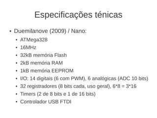 Especificações ténicas
●   Duemilanove (2009) / Nano:
    ●   ATMega328
    ●   16MHz
    ●   32kB memória Flash
    ●   2kB memória RAM
    ●   1kB memória EEPROM
    ●   I/O: 14 digitais (6 com PWM), 6 analógicas (ADC 10 bits)
    ●   32 registradores (8 bits cada, uso geral), 6*8 = 3*16
    ●   Timers (2 de 8 bits e 1 de 16 bits)
    ●   Controlador USB FTDI
 