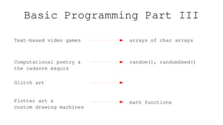Basic Programming Part III
Text-based video games arrays of char arrays
Computational poetry &
the cadavre exquis
random(), randomSeed()
Plotter art &
custom drawing machines
math functions
Glitch art
 