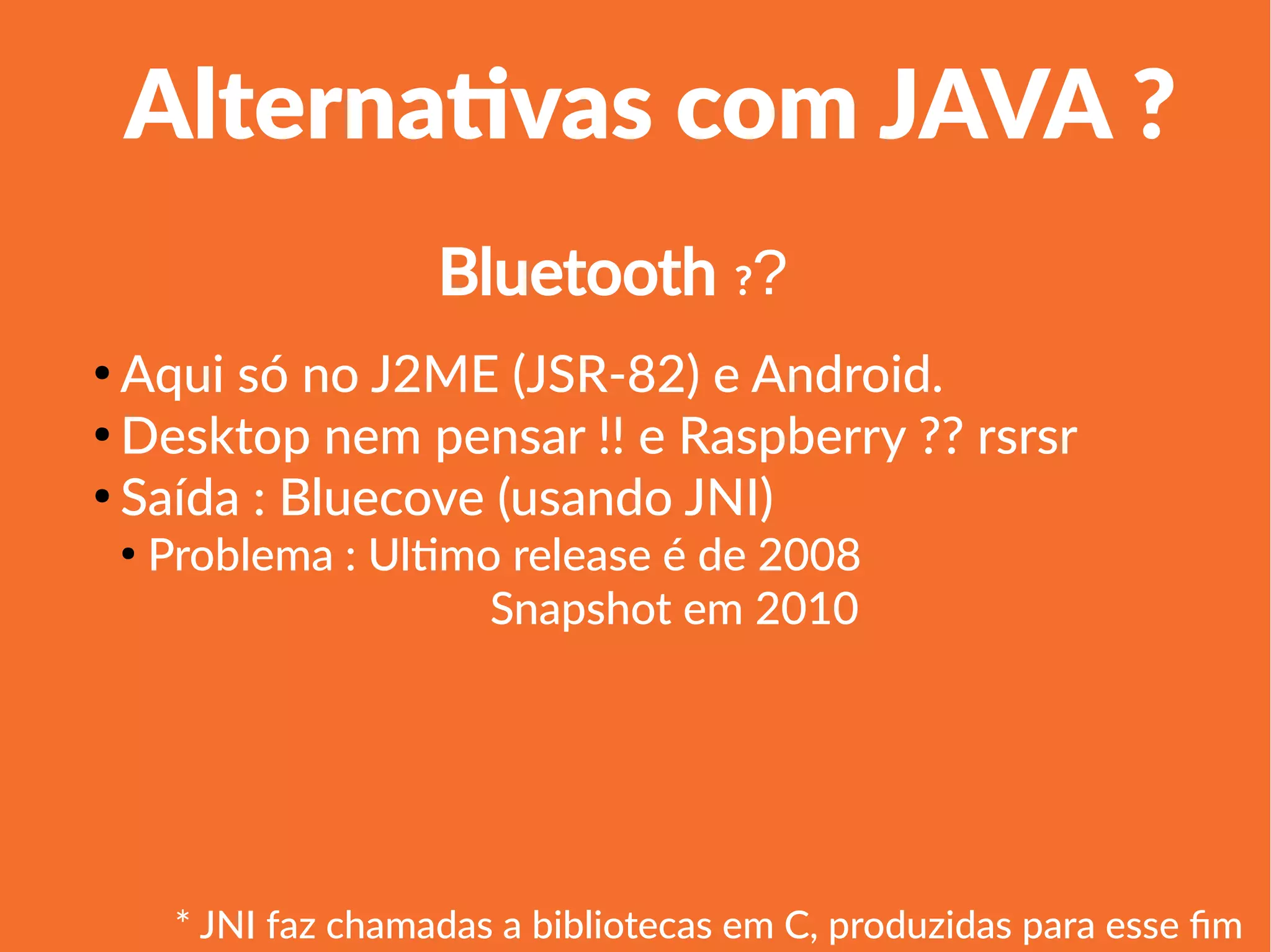 1
Linha 1 Linha 2 Linha 3 Linha 4
0
2
4
6
8
10
12
Coluna 1
Coluna 2
Coluna 3
Alternativas com JAVA ?
●
Aqui só no J2ME (JSR-82) e Android.
●
Desktop nem pensar !! e Raspberry ?? rsrsr
●
Saída : Bluecove (usando JNI)
●
Problema : Ultimo release é de 2008
Snapshot em 2010
Bluetooth ??
* JNI faz chamadas a bibliotecas em C, produzidas para esse fim
 