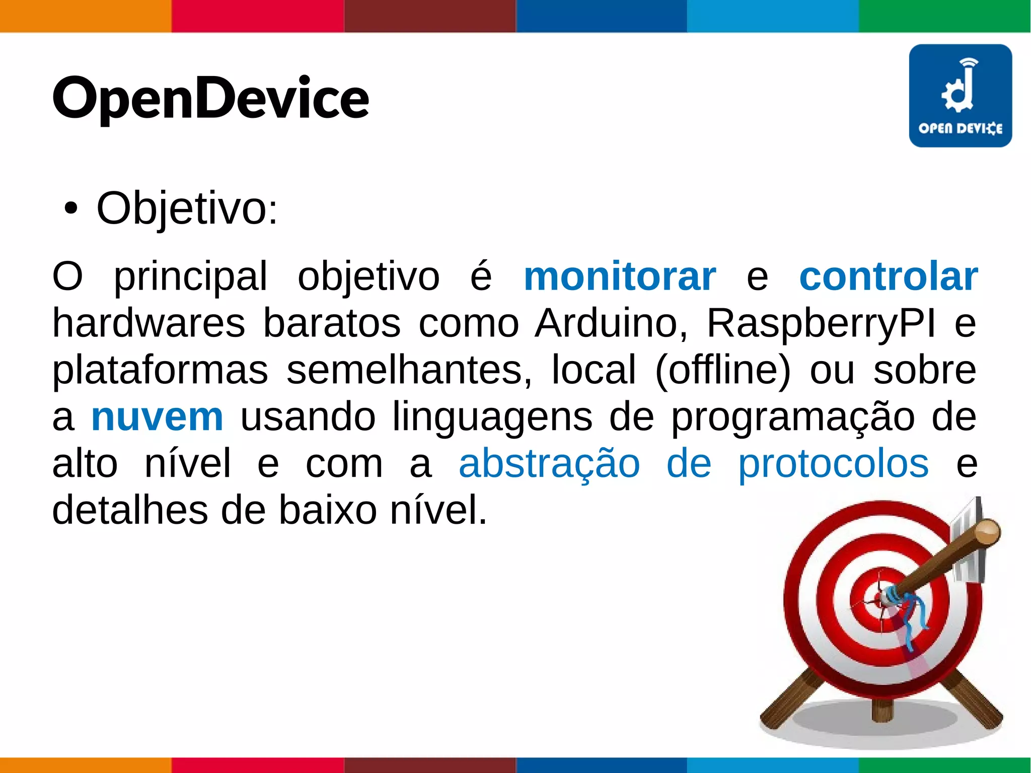 OpenDevice
● Objetivo:
O principal objetivo é monitorar e controlar
hardwares baratos como Arduino, RaspberryPI e
plataformas semelhantes, local (offline) ou sobre
a nuvem usando linguagens de programação de
alto nível e com a abstração de protocolos e
detalhes de baixo nível.
 