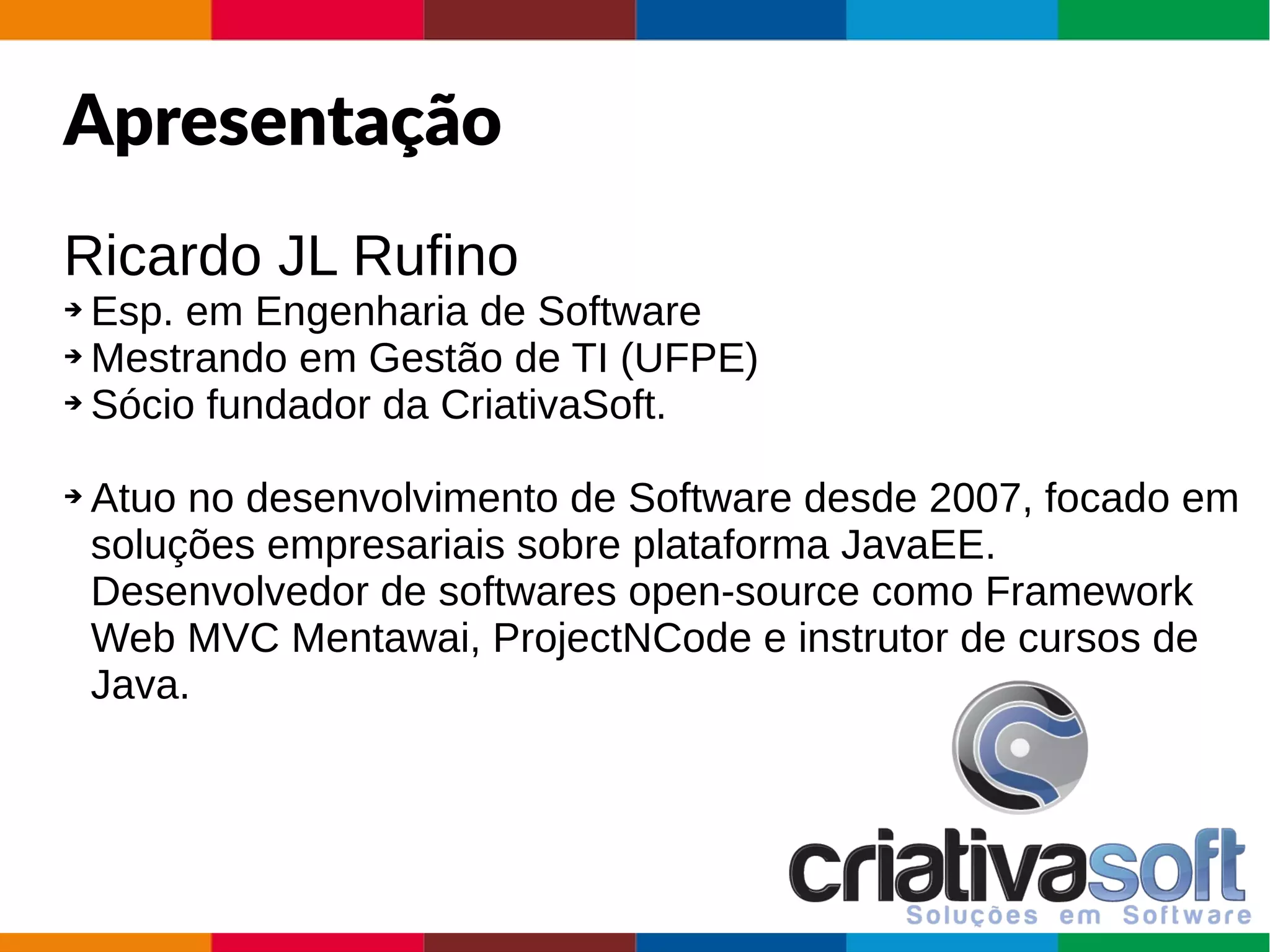 AgendaApresentação
Ricardo JL Rufino
➔ Esp. em Engenharia de Software
➔ Mestrando em Gestão de TI (UFPE)
➔ Sócio fundador da CriativaSoft.
➔ Atuo no desenvolvimento de Software desde 2007, focado em
soluções empresariais sobre plataforma JavaEE.
Desenvolvedor de softwares open-source como Framework
Web MVC Mentawai, ProjectNCode e instrutor de cursos de
Java.
 