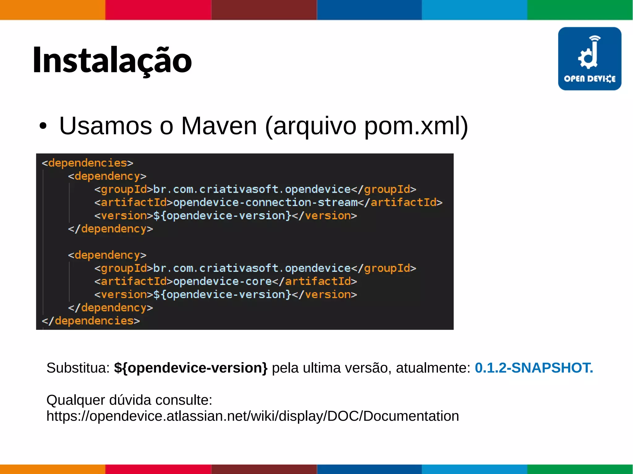 Instalação
● Usamos o Maven (arquivo pom.xml)
Substitua: ${opendevice-version} pela ultima versão, atualmente: 0.1.2-SNAPSHOT.
Qualquer dúvida consulte:
https://opendevice.atlassian.net/wiki/display/DOC/Documentation
 
