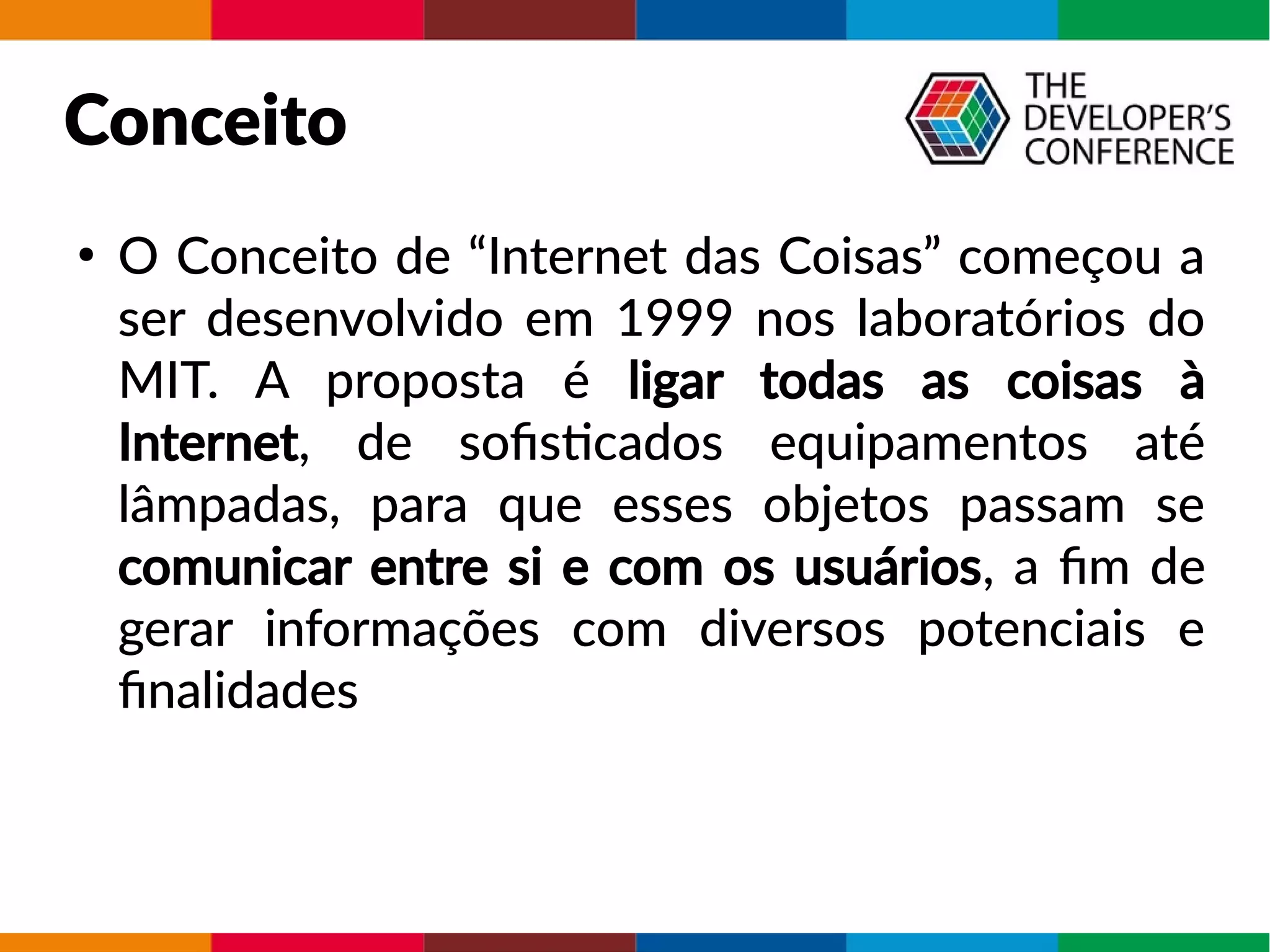 Conceito
●
O Conceito de “Internet das Coisas” começou a
ser desenvolvido em 1999 nos laboratórios do
MIT. A proposta é ligar todas as coisas à
Internet, de sofisticados equipamentos até
lâmpadas, para que esses objetos passam se
comunicar entre si e com os usuários, a fim de
gerar informações com diversos potenciais e
finalidades
 