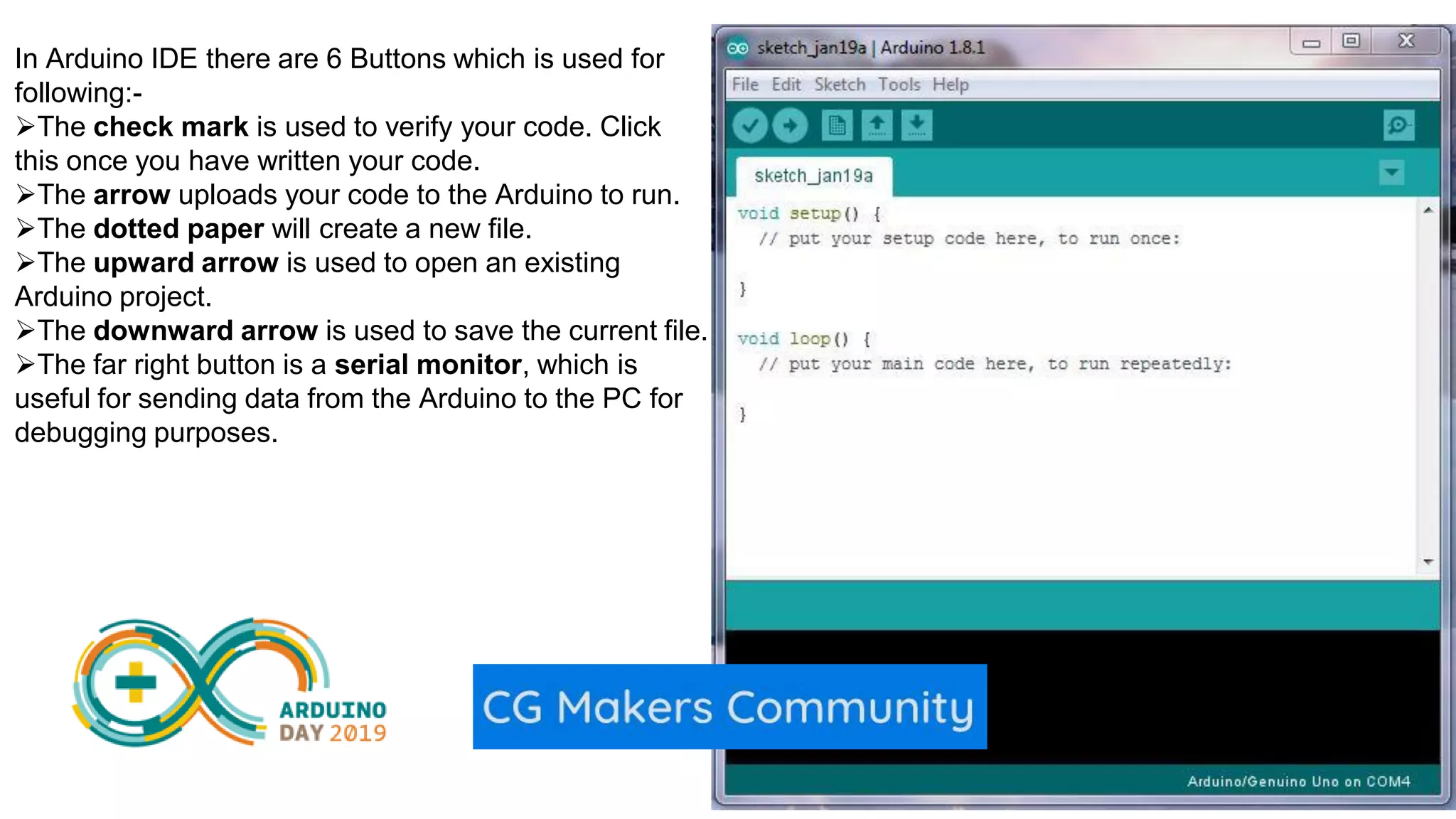 In Arduino IDE there are 6 Buttons which is used for following:- The check mark is used to verify your code. Click this once you have written your code. The arrow uploads your code to the Arduino to run. The dotted paper will create a new file. The upward arrow is used to open an existing Arduino project. The downward arrow is used to save the current file. The far right button is a serial monitor, which is useful for sending data from the Arduino to the PC for debugging purposes. 