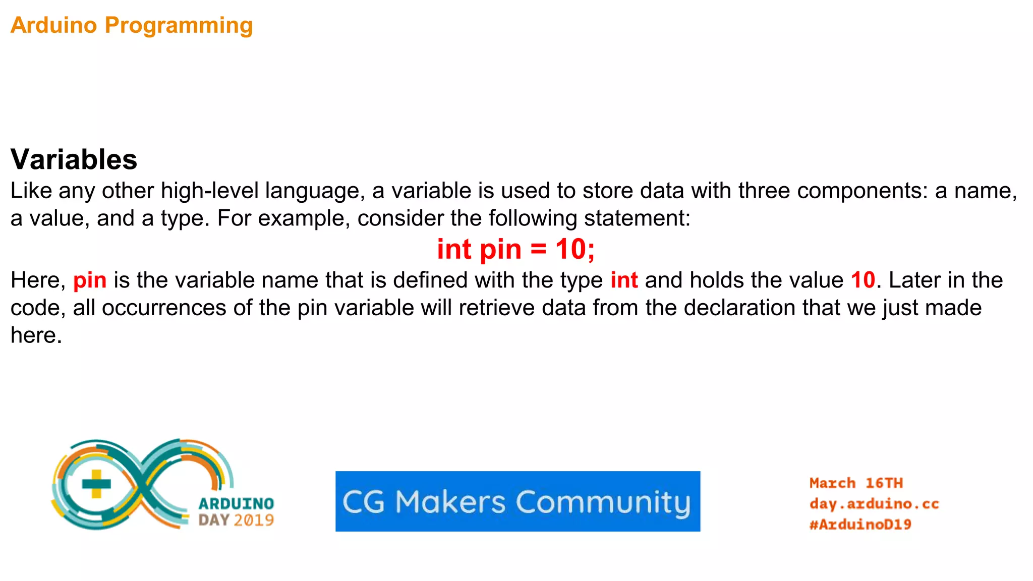 Arduino Programming Variables Like any other high-level language, a variable is used to store data with three components: a name, a value, and a type. For example, consider the following statement: int pin = 10; Here, pin is the variable name that is defined with the type int and holds the value 10. Later in the code, all occurrences of the pin variable will retrieve data from the declaration that we just made here. 