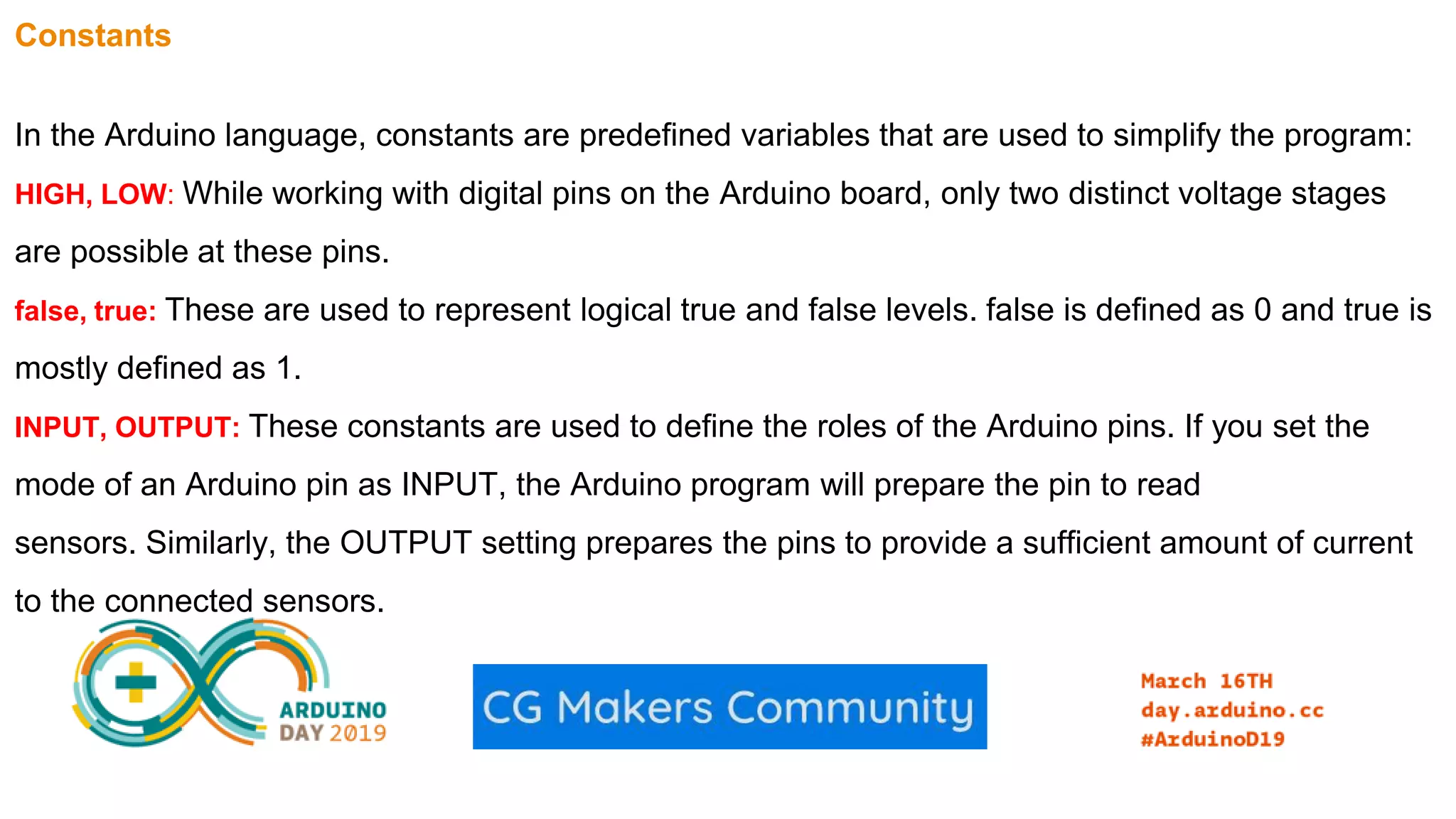 Constants In the Arduino language, constants are predefined variables that are used to simplify the program: HIGH, LOW: While working with digital pins on the Arduino board, only two distinct voltage stages are possible at these pins. false, true: These are used to represent logical true and false levels. false is defined as 0 and true is mostly defined as 1. INPUT, OUTPUT: These constants are used to define the roles of the Arduino pins. If you set the mode of an Arduino pin as INPUT, the Arduino program will prepare the pin to read sensors. Similarly, the OUTPUT setting prepares the pins to provide a sufficient amount of current to the connected sensors. 
