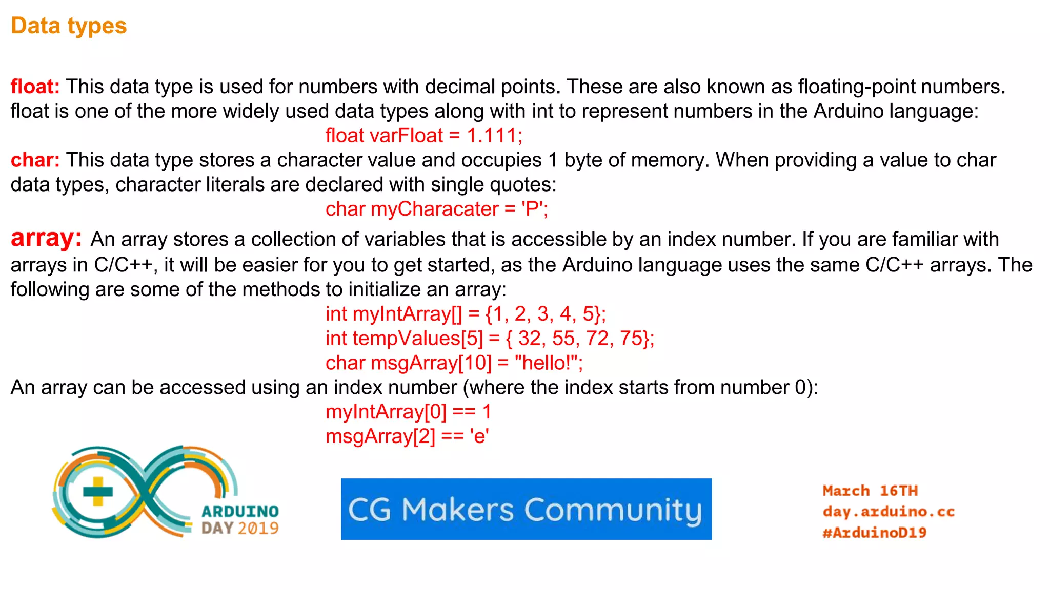 Data types float: This data type is used for numbers with decimal points. These are also known as floating-point numbers. float is one of the more widely used data types along with int to represent numbers in the Arduino language: float varFloat = 1.111; char: This data type stores a character value and occupies 1 byte of memory. When providing a value to char data types, character literals are declared with single quotes: char myCharacater = 'P'; array: An array stores a collection of variables that is accessible by an index number. If you are familiar with arrays in C/C++, it will be easier for you to get started, as the Arduino language uses the same C/C++ arrays. The following are some of the methods to initialize an array: int myIntArray[] = {1, 2, 3, 4, 5}; int tempValues[5] = { 32, 55, 72, 75}; char msgArray[10] = "hello!"; An array can be accessed using an index number (where the index starts from number 0): myIntArray[0] == 1 msgArray[2] == 'e' 