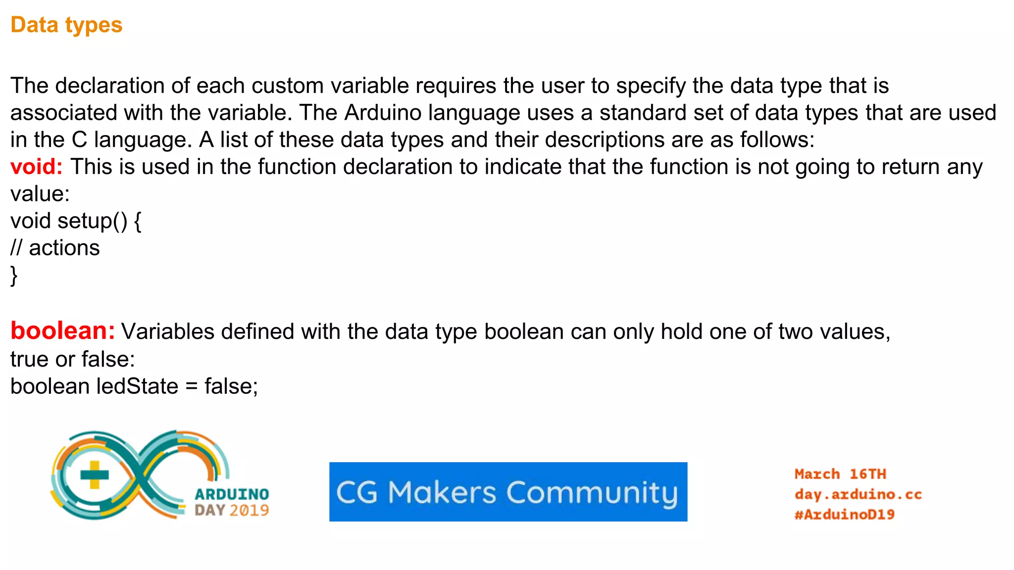 Data types The declaration of each custom variable requires the user to specify the data type that is associated with the variable. The Arduino language uses a standard set of data types that are used in the C language. A list of these data types and their descriptions are as follows: void: This is used in the function declaration to indicate that the function is not going to return any value: void setup() { // actions } boolean: Variables defined with the data type boolean can only hold one of two values, true or false: boolean ledState = false; 