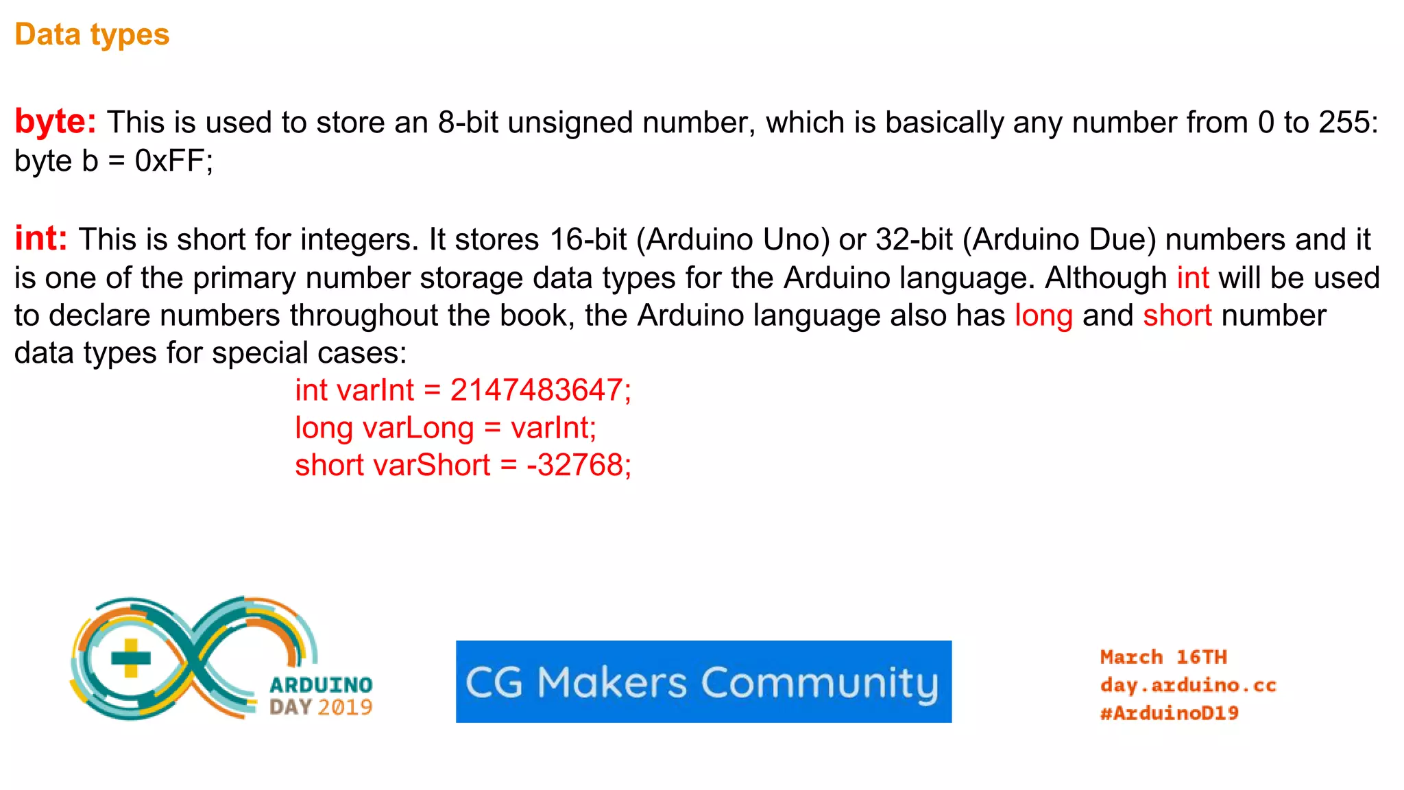 Data types byte: This is used to store an 8-bit unsigned number, which is basically any number from 0 to 255: byte b = 0xFF; int: This is short for integers. It stores 16-bit (Arduino Uno) or 32-bit (Arduino Due) numbers and it is one of the primary number storage data types for the Arduino language. Although int will be used to declare numbers throughout the book, the Arduino language also has long and short number data types for special cases: int varInt = 2147483647; long varLong = varInt; short varShort = -32768; 