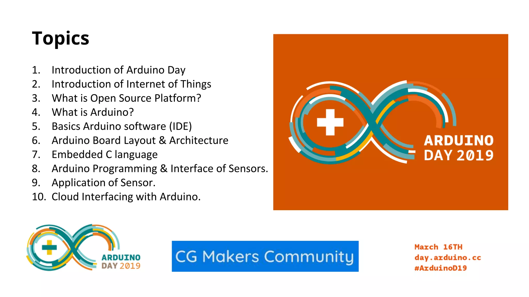 Topics 1. Introduction of Arduino Day 2. Introduction of Internet of Things 3. What is Open Source Platform? 4. What is Arduino? 5. Basics Arduino software (IDE) 6. Arduino Board Layout & Architecture 7. Embedded C language 8. Arduino Programming & Interface of Sensors. 9. Application of Sensor. 10. Cloud Interfacing with Arduino. 