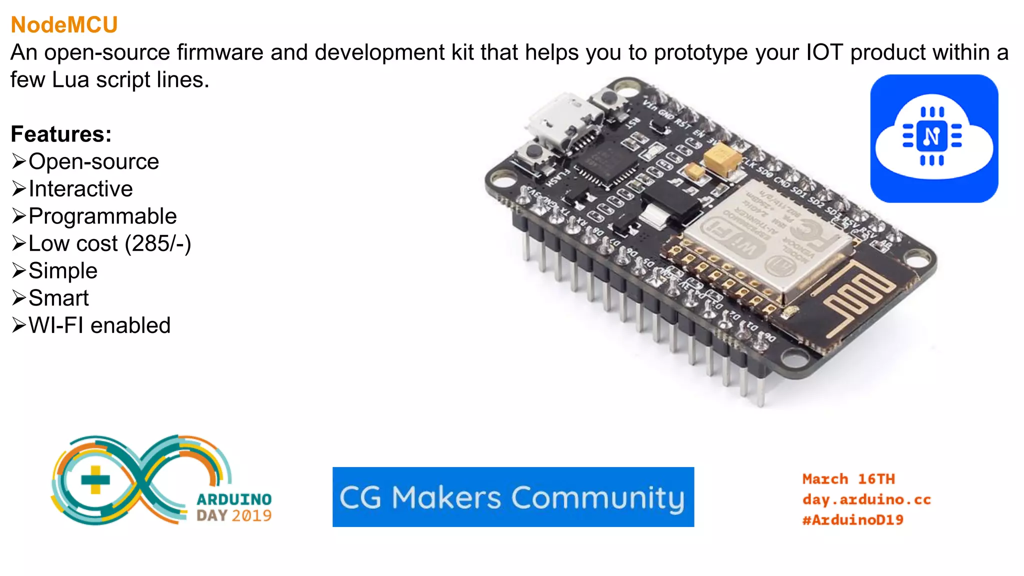 NodeMCU An open-source firmware and development kit that helps you to prototype your IOT product within a few Lua script lines. Features: Open-source Interactive Programmable Low cost (285/-) Simple Smart WI-FI enabled 