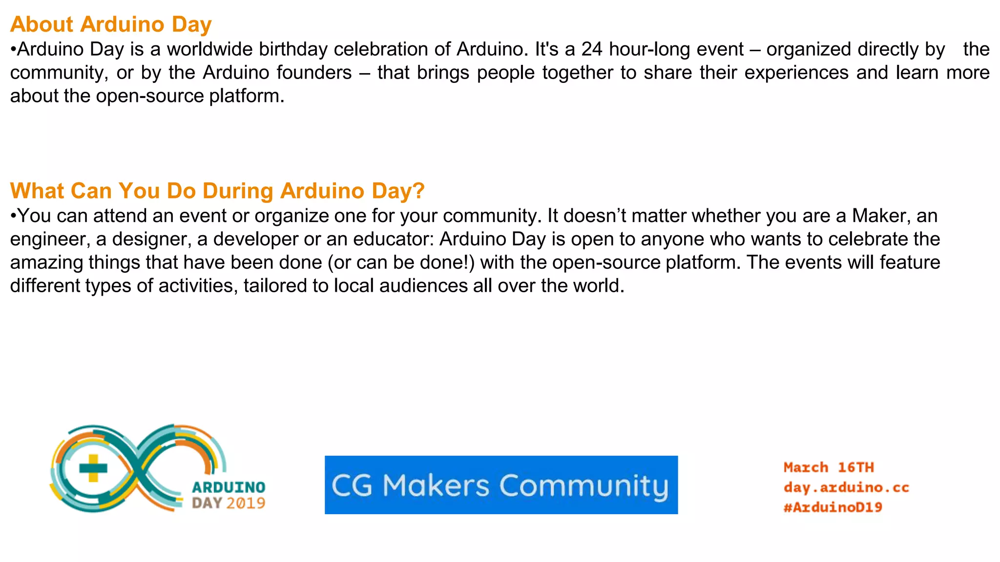 About Arduino Day •Arduino Day is a worldwide birthday celebration of Arduino. It's a 24 hour-long event – organized directly by the community, or by the Arduino founders – that brings people together to share their experiences and learn more about the open-source platform. What Can You Do During Arduino Day? •You can attend an event or organize one for your community. It doesn’t matter whether you are a Maker, an engineer, a designer, a developer or an educator: Arduino Day is open to anyone who wants to celebrate the amazing things that have been done (or can be done!) with the open-source platform. The events will feature different types of activities, tailored to local audiences all over the world. 