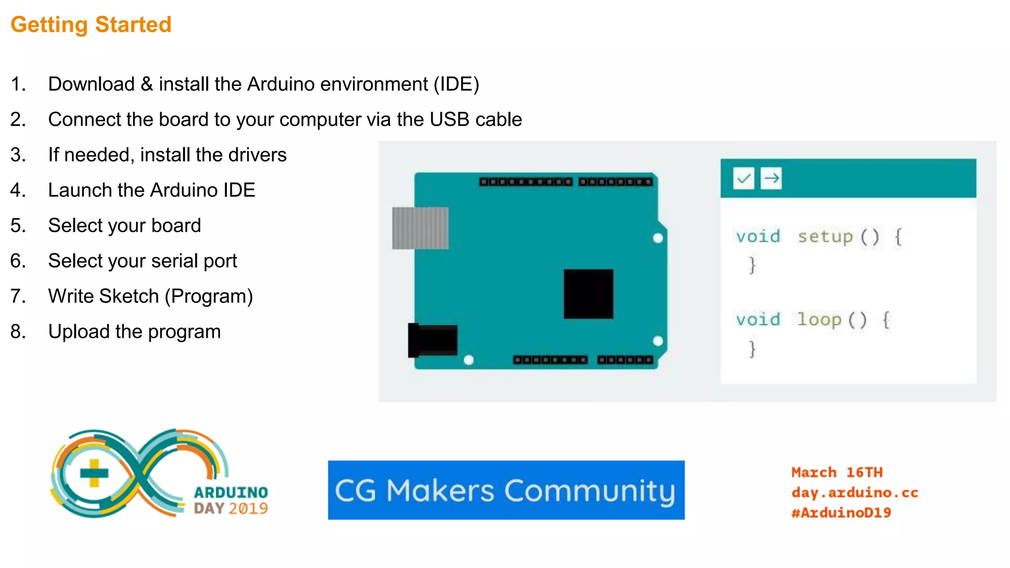 Getting Started 1. Download & install the Arduino environment (IDE) 2. Connect the board to your computer via the USB cable 3. If needed, install the drivers 4. Launch the Arduino IDE 5. Select your board 6. Select your serial port 7. Write Sketch (Program) 8. Upload the program 