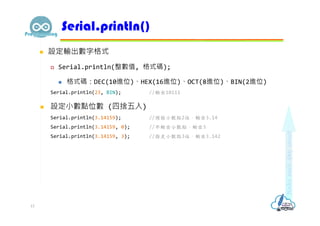  設定輸出數字格式
 Serial.println(整數值, 格式碼);
 格式碼：DEC(10進位)、HEX(16進位)、OCT(8進位)、BIN(2進位)
Serial.println(23, BIN); //輸出10111
 設定⼩數點位數 (四捨五入)
Serial.println(3.14159); //預設小數點2位，輸出3.14
Serial.println(3.14159, 0); //不輸出小數點，輸出3
Serial.println(3.14159, 3); //指定小數點3位，輸出3.142
Serial.println()
13
 