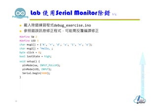  載入除錯練習程式debug_exercise.ino
 參照錯誤訊息修正程式，可能需反覆編譯修正
#define SW 2
#define LED 3
char msg1[] = {'A', 'r', 'd', 'u', 'i', 'n', 'o'};
char msg2[] = "Hello, ;
byte click = 0;
bool lastState = high;
void setup() {
pinMode(sw, INPUT_PULLUP);
pinMode(LED, INPUT);
Serial.begin(9600);
}
Lab 使用Serial Monitor除錯 2/5
18
 