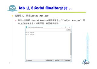  執行程式，開啟Serial Monitor
 每按⼀次按鈕，Serial Monitor應該會顯示⼀行"Hello, Arduino"，同
時LED漸亮後熄燈，如果不是，修正程式錯誤
Lab 使用Serial Monitor除錯 5/5
21
 