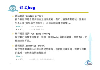  語法錯誤(syntax error)
指令敘述不符合程式語言之語法規範，例如：遺漏標點符號、變數命
名不正確(與保留字相衝突)、未宣告函式庫標頭檔...
float x //敘述必須加分號
X = 3/2; //x變數名稱為小寫
 執行時期錯誤(run time error)
程式執行時發⽣的異常，例如：陣列index值超出範圍、除數為0、記
憶體空間不足…
 邏輯錯誤(semantic error)
程式的作業邏輯不正確而造成的錯誤，例如除法運算時，忽略了餘數
的處理，使作業結果暗藏錯誤
float x;
x = 3/2; //x值為1.0，而不是你認知的1.5
程式bug
3
 