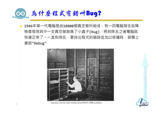  1946年第⼀代電腦是由18800個真空管所組成，有⼀回電腦發⽣故障，
檢查發現其中⼀⽀真空管跑進了⼩蟲⼦(bug)，將其除去之後電腦就
恢復正常了。⼀直到現在，要找出程式的錯誤並加以修護時，習慣上
會說"Debug"
為什麼程式有錯叫Bu...