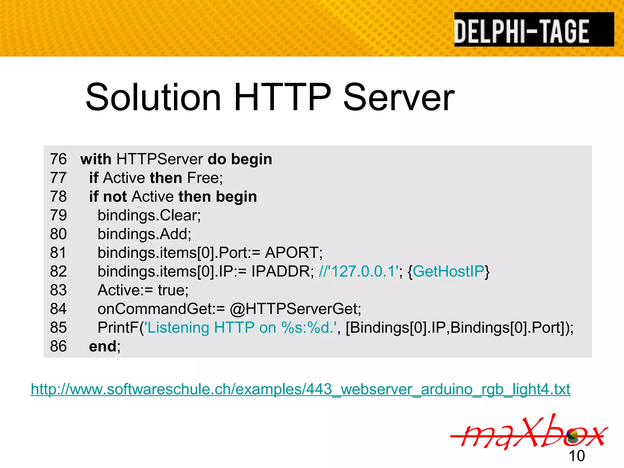 Solution HTTP Server 76 with HTTPServer do begin 77 if Active then Free; 78 if not Active then begin 79 bindings.Clear; 80 bindings.Add; 81 bindings.items[0].Port:= APORT; 82 bindings.items[0].IP:= IPADDR; //'127.0.0.1'; {GetHostIP} 83 Active:= true; 84 onCommandGet:= @HTTPServerGet; 85 PrintF('Listening HTTP on %s:%d.', [Bindings[0].IP,Bindings[0].Port]); 86 end; http://www.softwareschule.ch/examples/443_webserver_arduino_rgb_light4.txt 10 