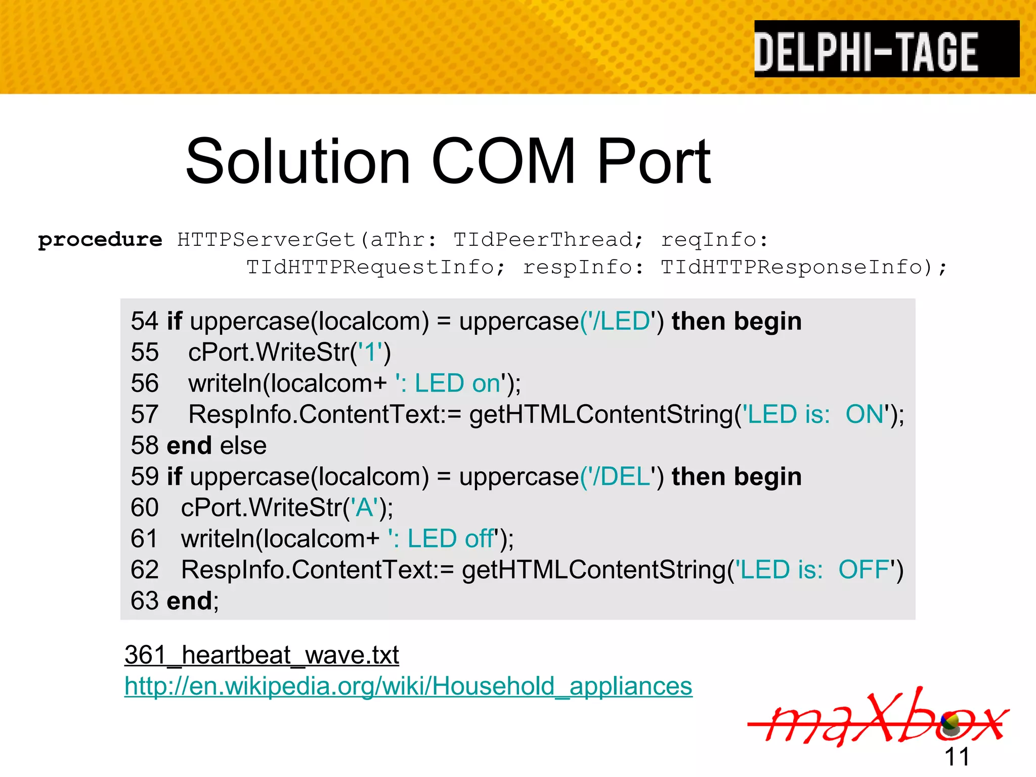 Solution COM Port TIdHTTPRequestInfo; respInfo: TIdHTTPResponseInfo); 11 procedure HTTPServerGet(aThr: TIdPeerThread; reqInfo: 54 if uppercase(localcom) = uppercase('/LED') then begin 55 cPort.WriteStr('1') 56 writeln(localcom+ ': LED on'); 57 RespInfo.ContentText:= getHTMLContentString('LED is: ON'); 58 end else 59 if uppercase(localcom) = uppercase('/DEL') then begin 60 cPort.WriteStr('A'); 61 writeln(localcom+ ': LED off'); 62 RespInfo.ContentText:= getHTMLContentString('LED is: OFF') 63 end; 361_heartbeat_wave.txt http://en.wikipedia.org/wiki/Household_appliances 