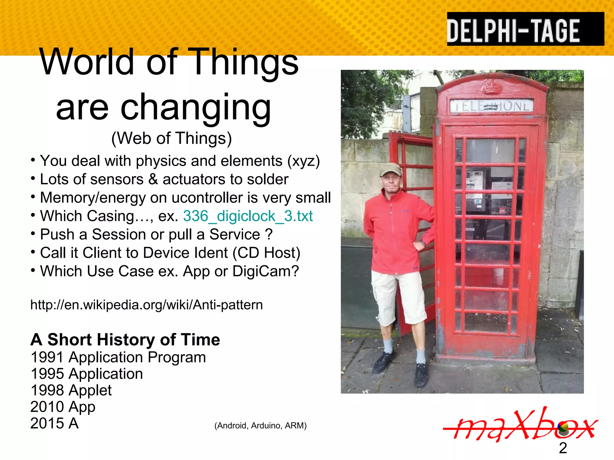World of Things are changing (Web of Things) 2 • You deal with physics and elements (xyz) • Lots of sensors & actuators to solder • Memory/energy on ucontroller is very small • Which Casing…, ex. 336_digiclock_3.txt • Push a Session or pull a Service ? • Call it Client to Device Ident (CD Host) • Which Use Case ex. App or DigiCam? http://en.wikipedia.org/wiki/Anti-pattern A Short History of Time 1991 Application Program 1995 Application 1998 Applet 2010 App 2015 A (Android, Arduino, ARM) 