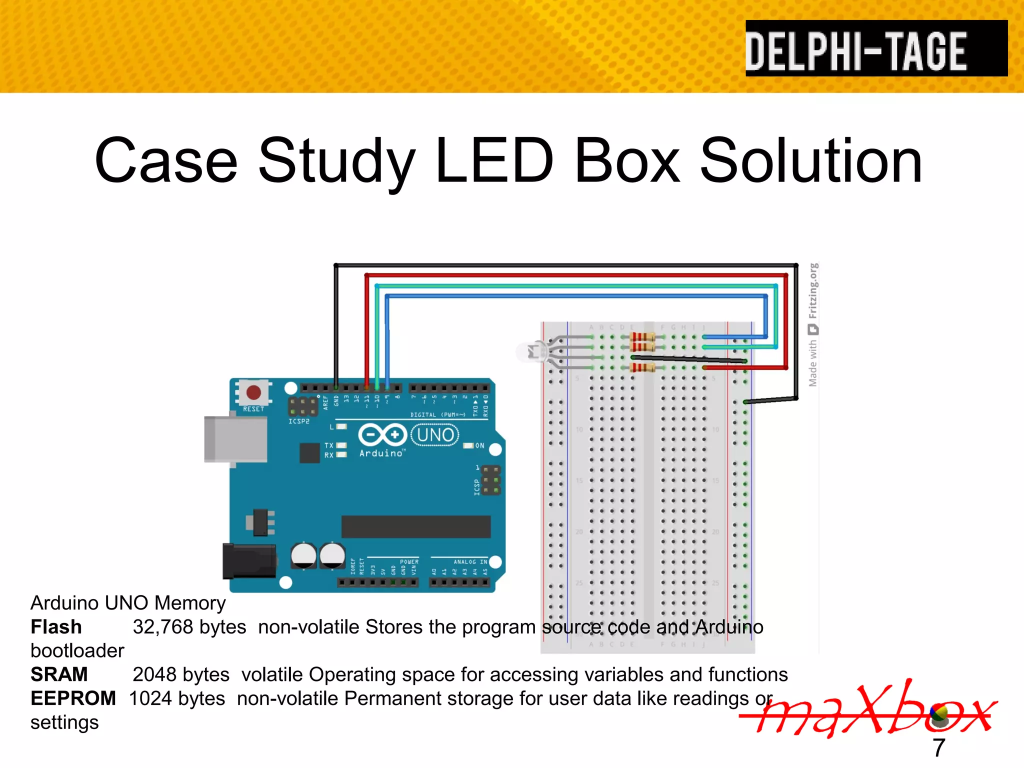 Case Study LED Box Solution 7 Arduino UNO Memory Flash 32,768 bytes non-volatile Stores the program source code and Arduino bootloader SRAM 2048 bytes volatile Operating space for accessing variables and functions EEPROM 1024 bytes non-volatile Permanent storage for user data like readings or settings 
