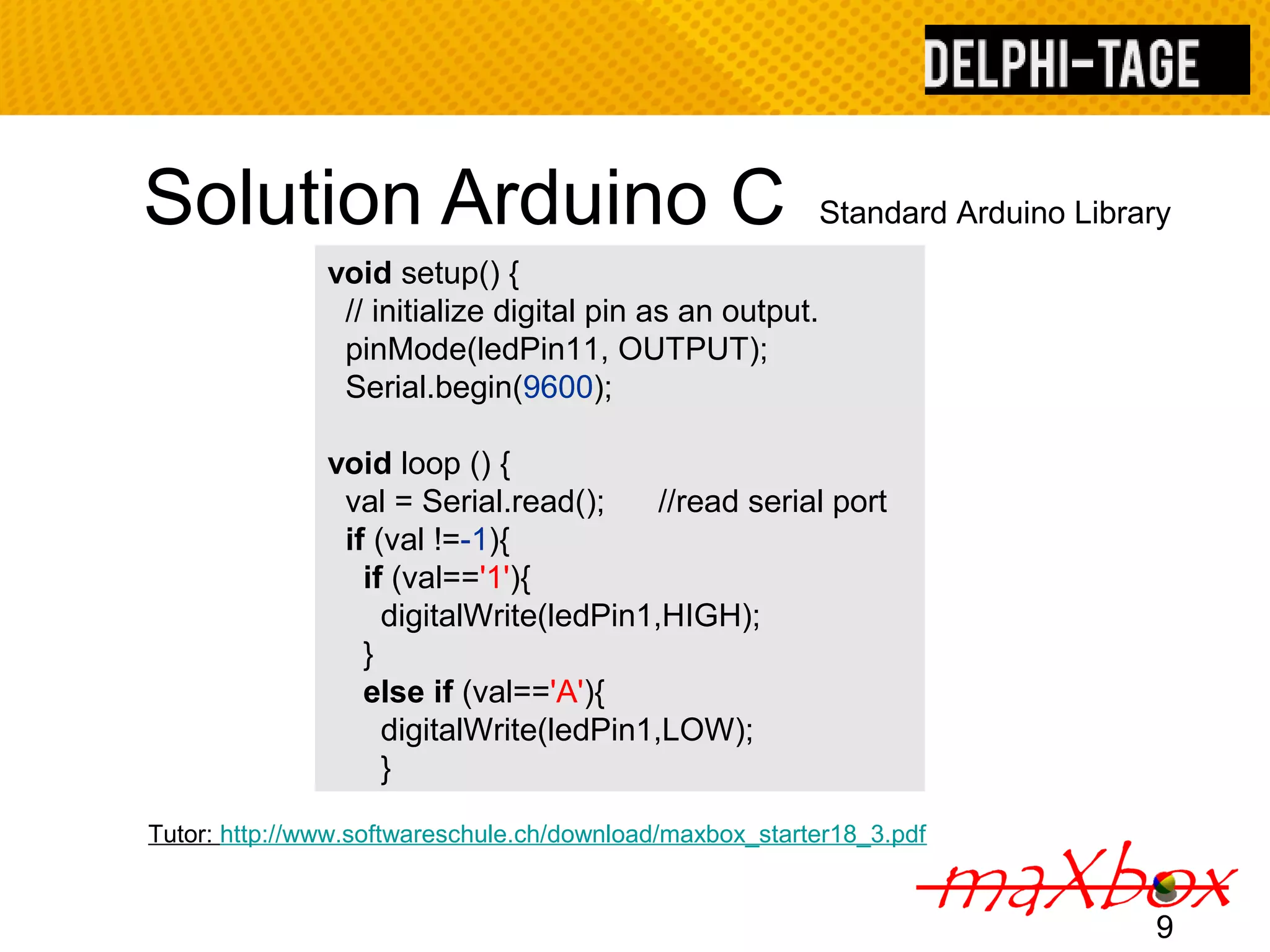 Solution Arduino C Standard Arduino Library 9 void setup() { // initialize digital pin as an output. pinMode(ledPin11, OUTPUT); Serial.begin(9600); void loop () { val = Serial.read(); //read serial port if (val !=-1){ if (val=='1'){ digitalWrite(ledPin1,HIGH); } else if (val=='A'){ digitalWrite(ledPin1,LOW); } Tutor: http://www.softwareschule.ch/download/maxbox_starter18_3.pdf 