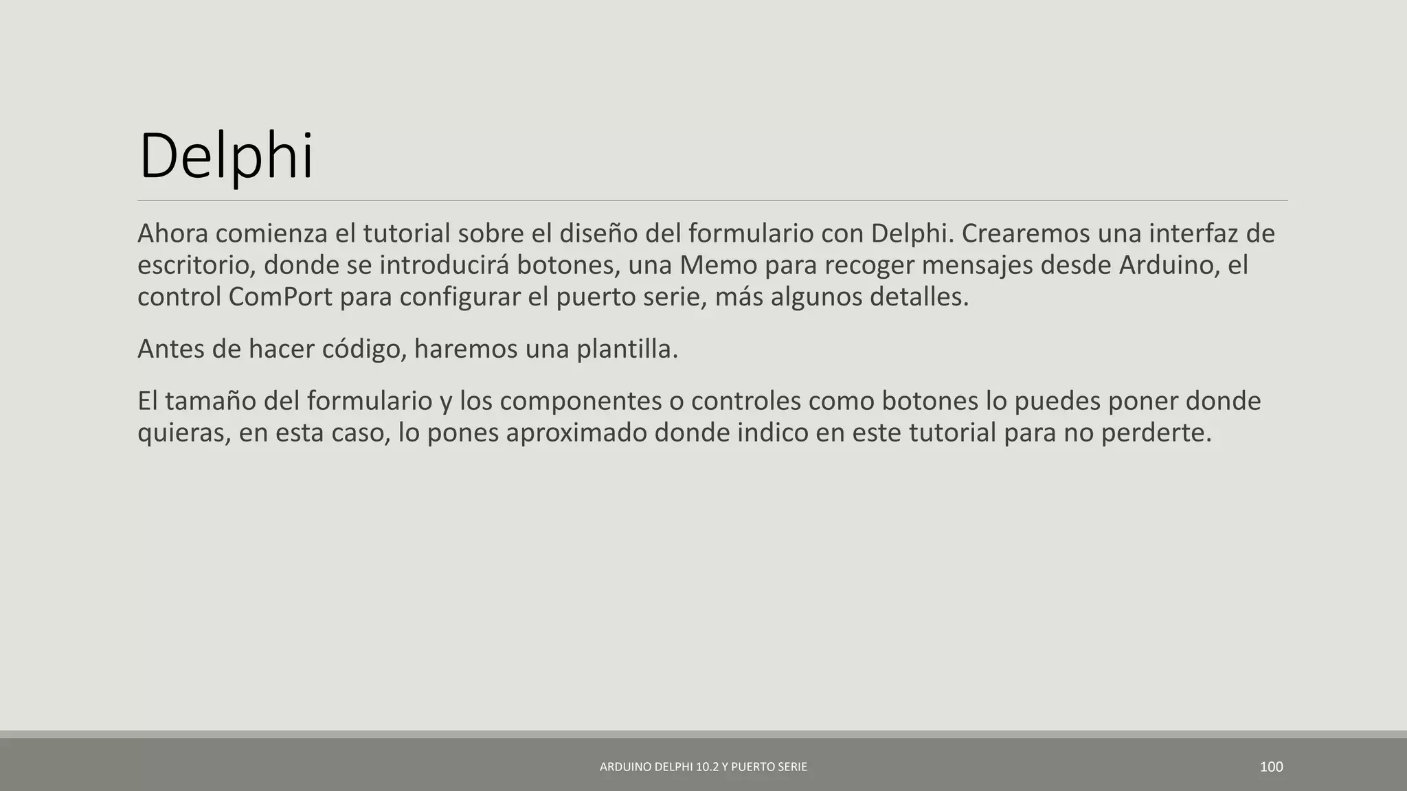 Delphi
Ahora comienza el tutorial sobre el diseño del formulario con Delphi. Crearemos una interfaz de
escritorio, donde se introducirá botones, una Memo para recoger mensajes desde Arduino, el
control ComPort para configurar el puerto serie, más algunos detalles.
Antes de hacer código, haremos una plantilla.
El tamaño del formulario y los componentes o controles como botones lo puedes poner donde
quieras, en esta caso, lo pones aproximado donde indico en este tutorial para no perderte.
ARDUINO DELPHI 10.2 Y PUERTO SERIE 100
 