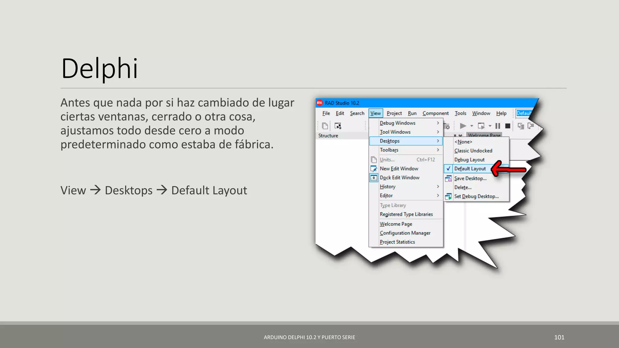 Delphi
Antes que nada por si haz cambiado de lugar
ciertas ventanas, cerrado o otra cosa,
ajustamos todo desde cero a modo
predeterminado como estaba de fábrica.
View  Desktops  Default Layout
ARDUINO DELPHI 10.2 Y PUERTO SERIE 101
 