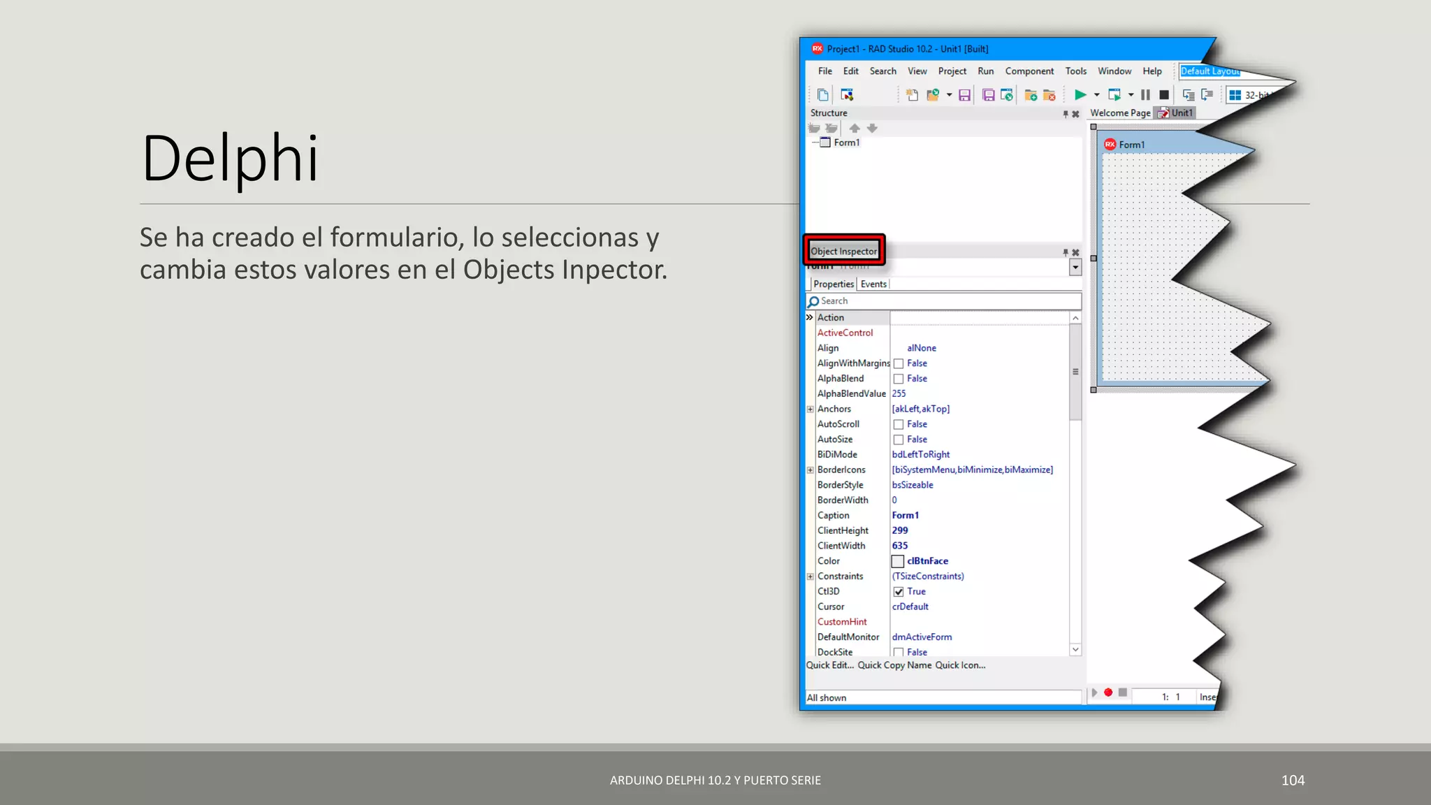 Delphi
Se ha creado el formulario, lo seleccionas y
cambia estos valores en el Objects Inpector.
ARDUINO DELPHI 10.2 Y PUERTO SERIE 104
 