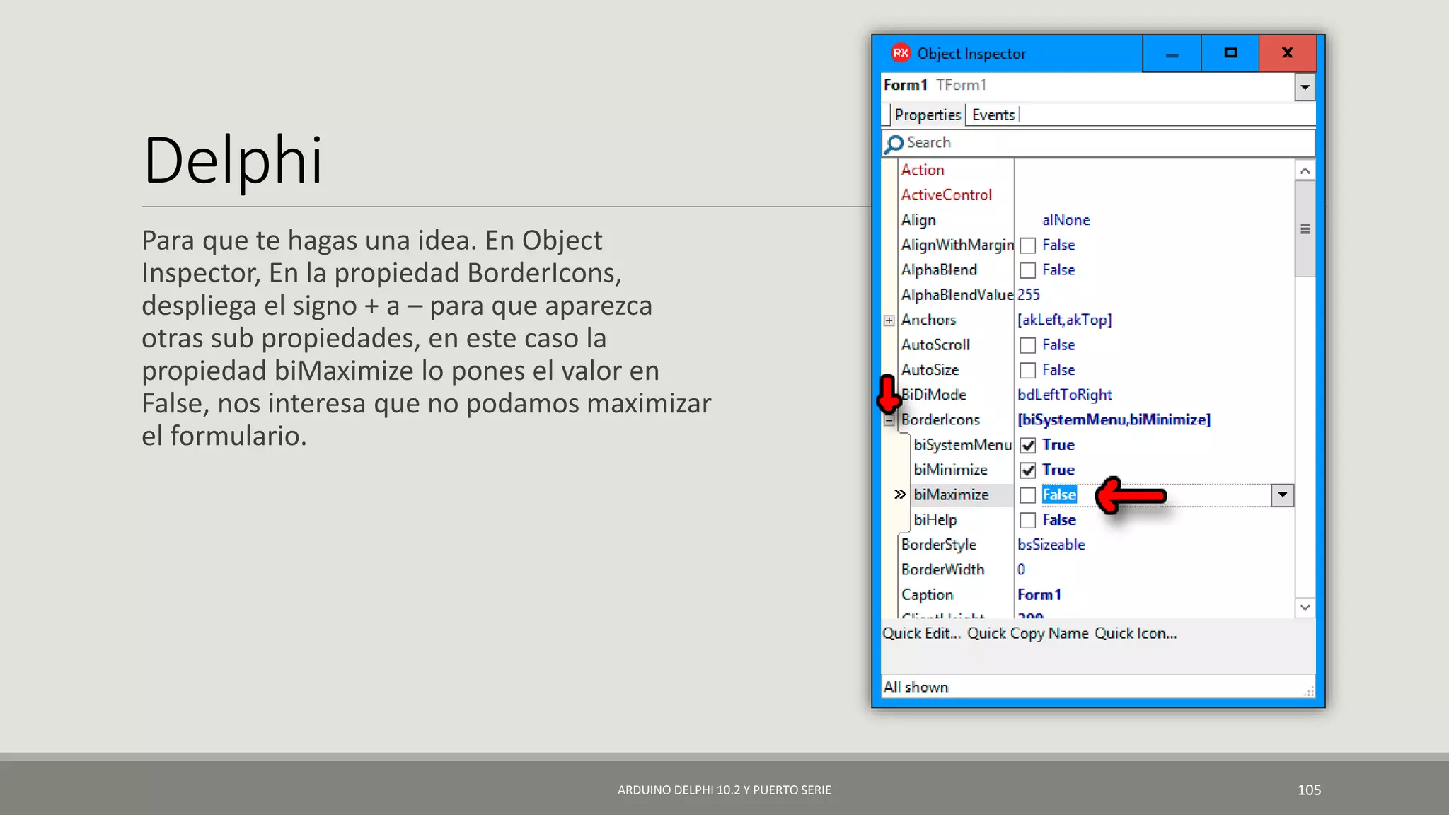 Delphi
Para que te hagas una idea. En Object
Inspector, En la propiedad BorderIcons,
despliega el signo + a – para que aparezca
otras sub propiedades, en este caso la
propiedad biMaximize lo pones el valor en
False, nos interesa que no podamos maximizar
el formulario.
ARDUINO DELPHI 10.2 Y PUERTO SERIE 105
 