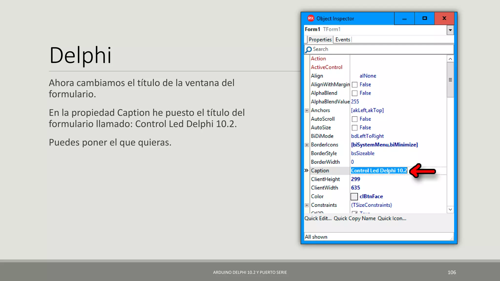 Delphi
Ahora cambiamos el título de la ventana del
formulario.
En la propiedad Caption he puesto el título del
formulario llamado: Control Led Delphi 10.2.
Puedes poner el que quieras.
ARDUINO DELPHI 10.2 Y PUERTO SERIE 106
 