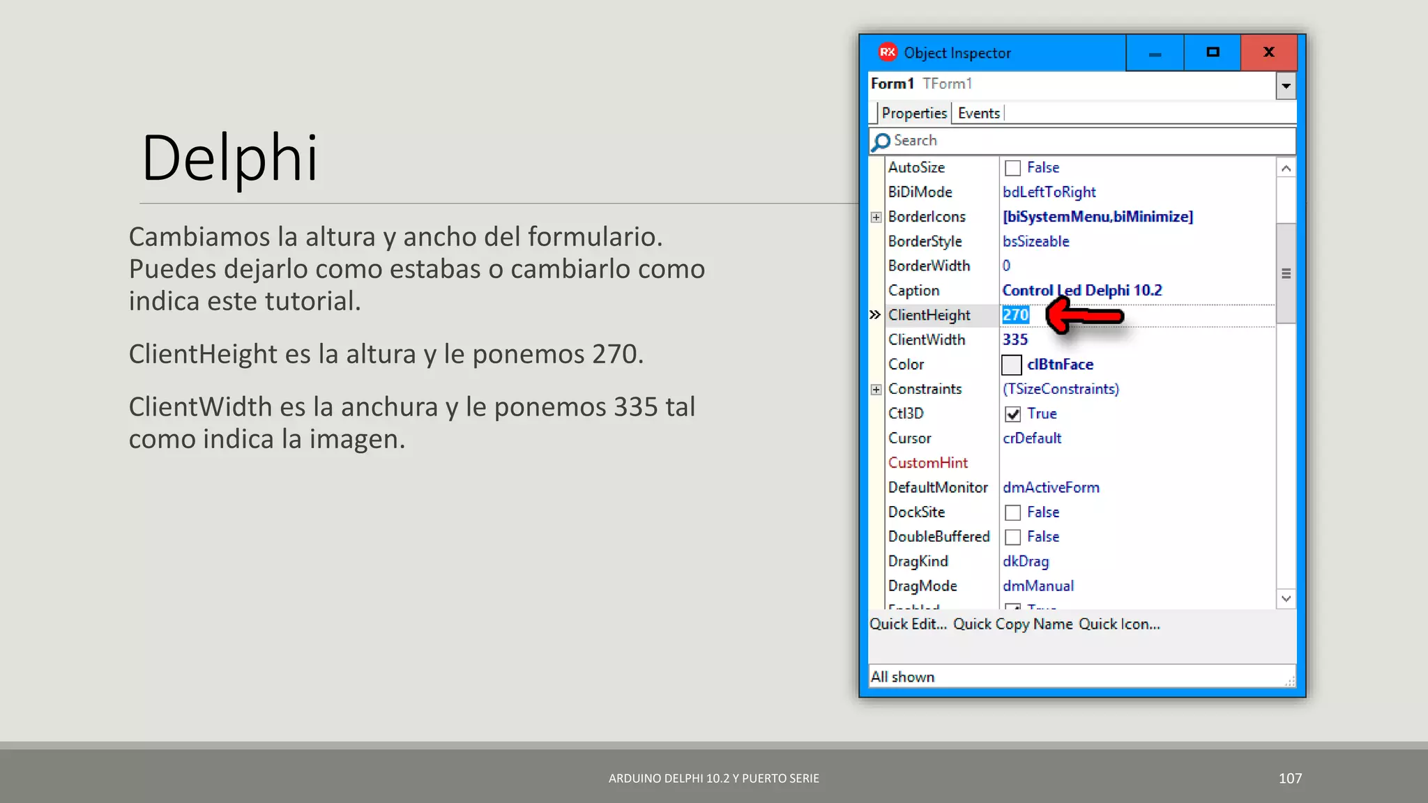 Delphi
Cambiamos la altura y ancho del formulario.
Puedes dejarlo como estabas o cambiarlo como
indica este tutorial.
ClientHeight es la altura y le ponemos 270.
ClientWidth es la anchura y le ponemos 335 tal
como indica la imagen.
ARDUINO DELPHI 10.2 Y PUERTO SERIE 107
 