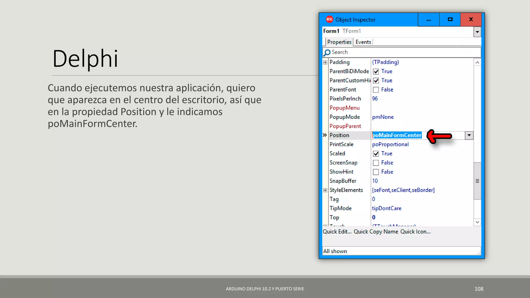 Delphi
Cuando ejecutemos nuestra aplicación, quiero
que aparezca en el centro del escritorio, así que
en la propiedad Position y le indicamos
poMainFormCenter.
ARDUINO DELPHI 10.2 Y PUERTO SERIE 108
 