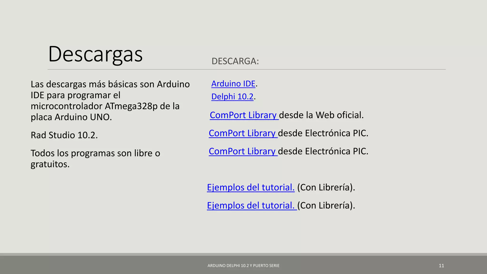 Descargas DESCARGA:
Las descargas más básicas son Arduino
IDE para programar el
microcontrolador ATmega328p de la
placa Arduino UNO.
Rad Studio 10.2.
Todos los programas son libre o
gratuitos.
Arduino IDE.
Delphi 10.2.
ComPort Library desde la Web oficial.
ComPort Library desde Electrónica PIC.
ComPort Library desde Electrónica PIC.
Ejemplos del tutorial. (Con Librería).
Ejemplos del tutorial. (Con Librería).
ARDUINO DELPHI 10.2 Y PUERTO SERIE 11
 