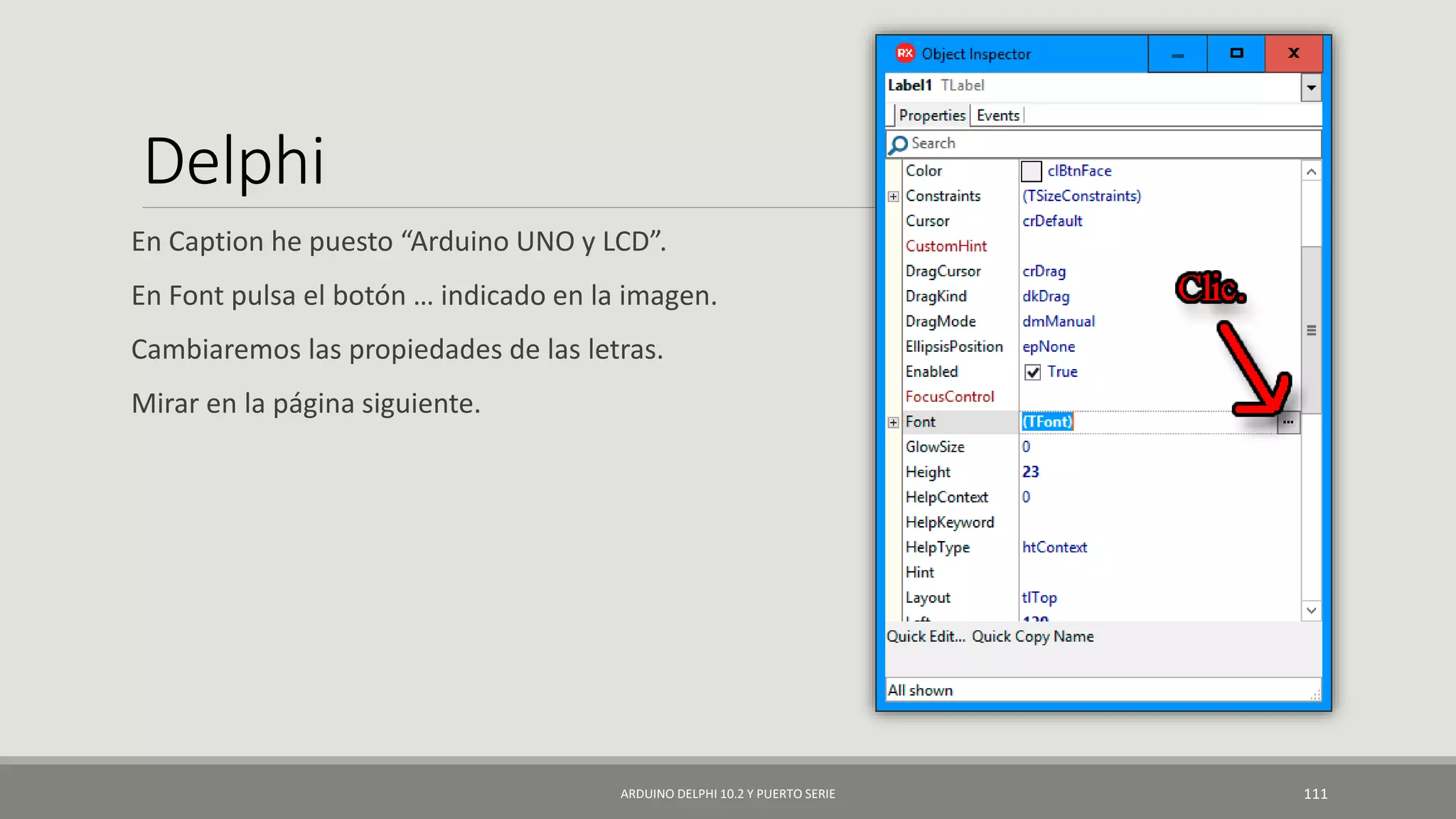 Delphi
En Caption he puesto “Arduino UNO y LCD”.
En Font pulsa el botón … indicado en la imagen.
Cambiaremos las propiedades de las letras.
Mirar en la página siguiente.
ARDUINO DELPHI 10.2 Y PUERTO SERIE 111
 