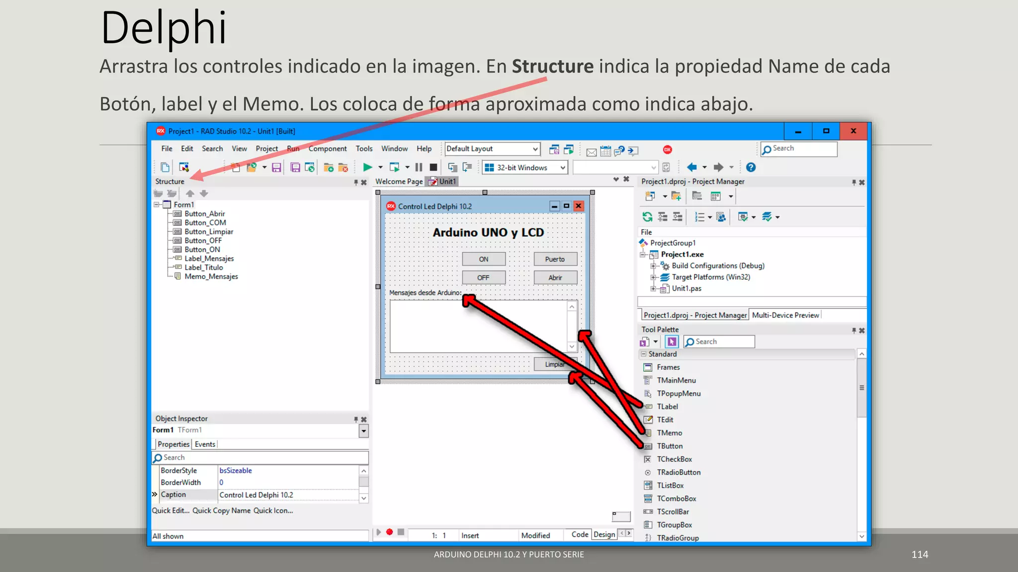 Delphi
Arrastra los controles indicado en la imagen. En Structure indica la propiedad Name de cada
Botón, label y el Memo. Los coloca de forma aproximada como indica abajo.
ARDUINO DELPHI 10.2 Y PUERTO SERIE 114
 