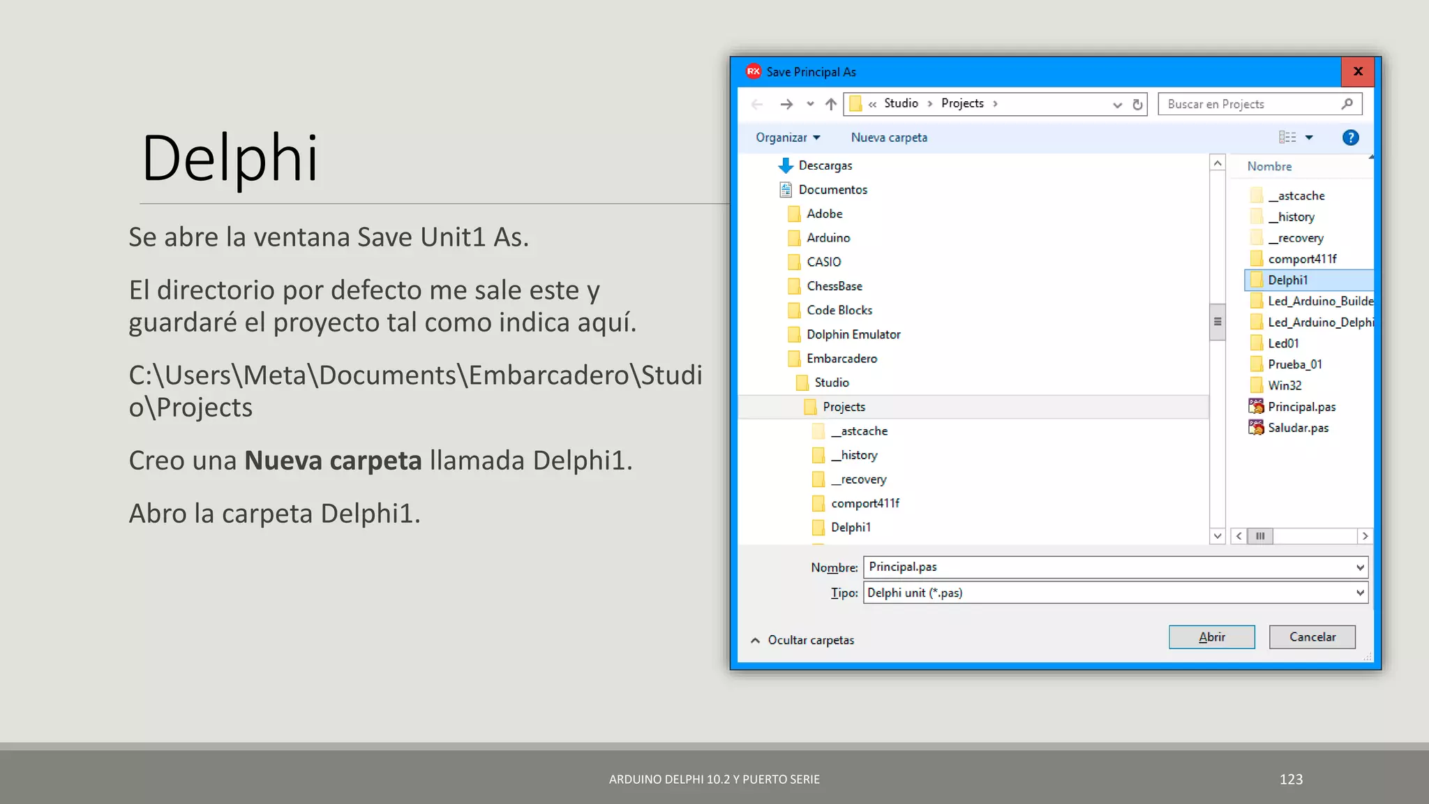 Delphi
Se abre la ventana Save Unit1 As.
El directorio por defecto me sale este y
guardaré el proyecto tal como indica aquí.
C:UsersMetaDocumentsEmbarcaderoStudi
oProjects
Creo una Nueva carpeta llamada Delphi1.
Abro la carpeta Delphi1.
ARDUINO DELPHI 10.2 Y PUERTO SERIE 123
 