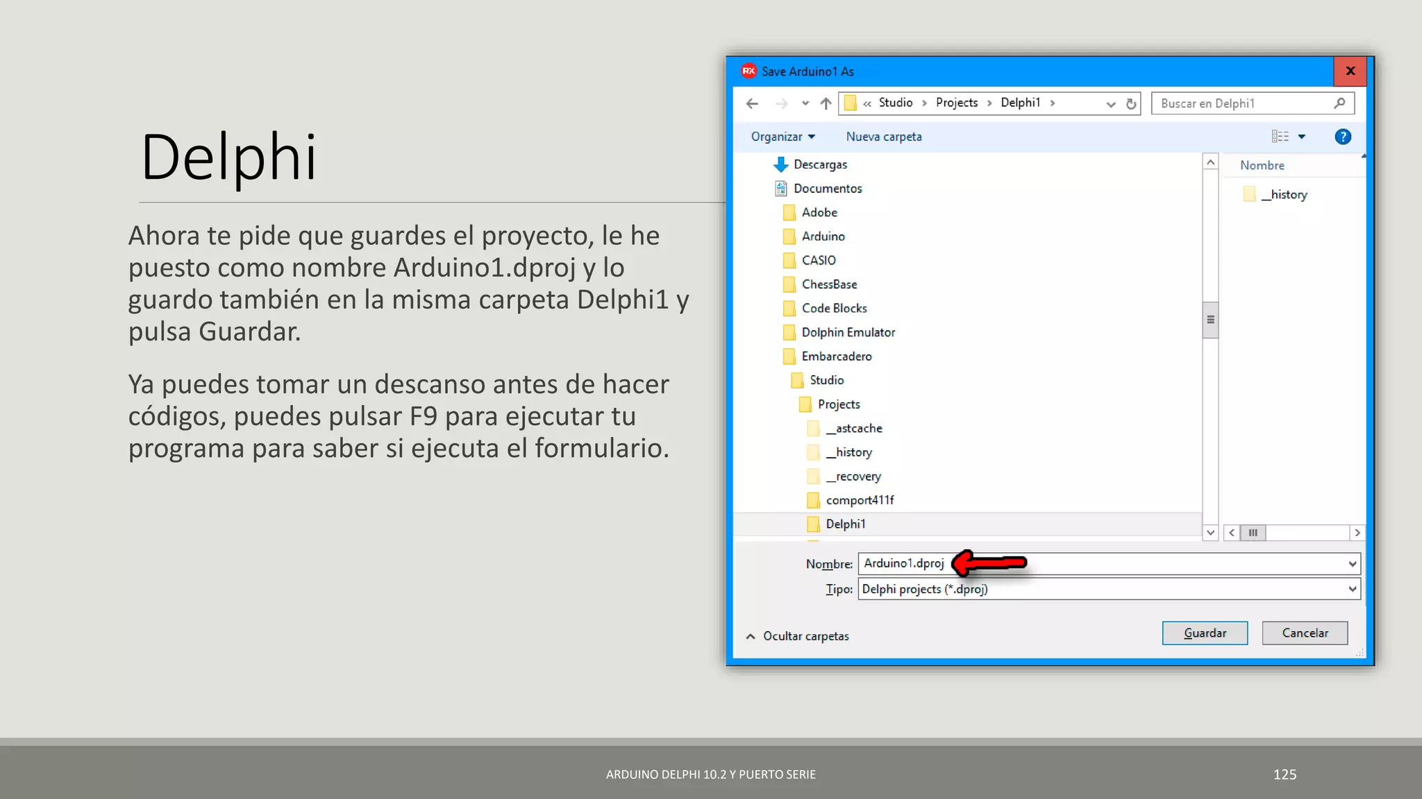 Delphi
Ahora te pide que guardes el proyecto, le he
puesto como nombre Arduino1.dproj y lo
guardo también en la misma carpeta Delphi1 y
pulsa Guardar.
Ya puedes tomar un descanso antes de hacer
códigos, puedes pulsar F9 para ejecutar tu
programa para saber si ejecuta el formulario.
ARDUINO DELPHI 10.2 Y PUERTO SERIE 125
 