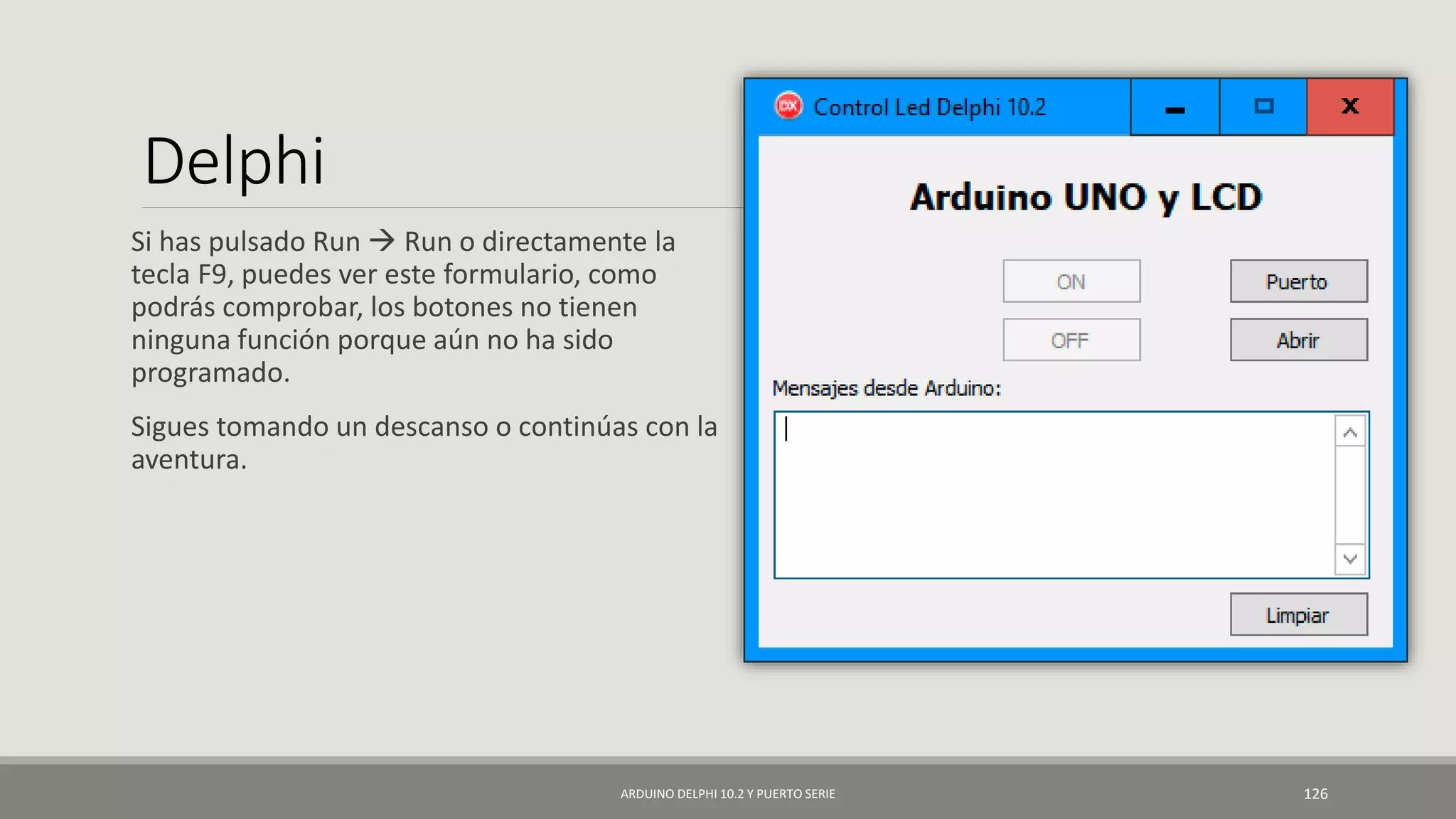 Delphi
Si has pulsado Run  Run o directamente la
tecla F9, puedes ver este formulario, como
podrás comprobar, los botones no tienen
ninguna función porque aún no ha sido
programado.
Sigues tomando un descanso o continúas con la
aventura.
ARDUINO DELPHI 10.2 Y PUERTO SERIE 126
 