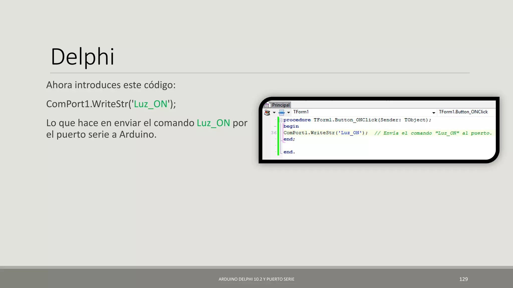 Delphi
Ahora introduces este código:
ComPort1.WriteStr('Luz_ON');
Lo que hace en enviar el comando Luz_ON por
el puerto serie a Arduino.
ARDUINO DELPHI 10.2 Y PUERTO SERIE 129
 