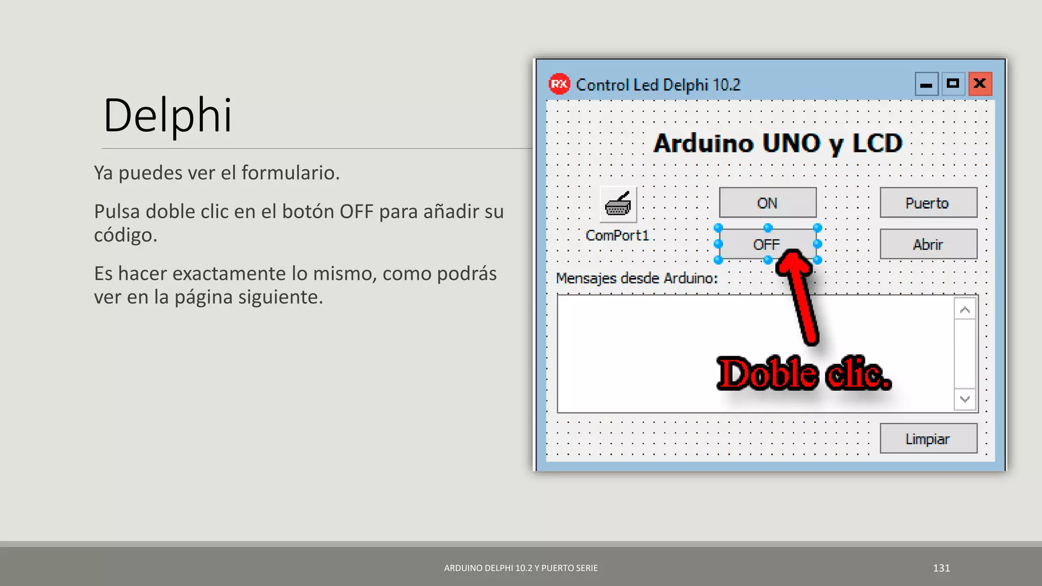 Delphi
Ya puedes ver el formulario.
Pulsa doble clic en el botón OFF para añadir su
código.
Es hacer exactamente lo mismo, como podrás
ver en la página siguiente.
ARDUINO DELPHI 10.2 Y PUERTO SERIE 131
 