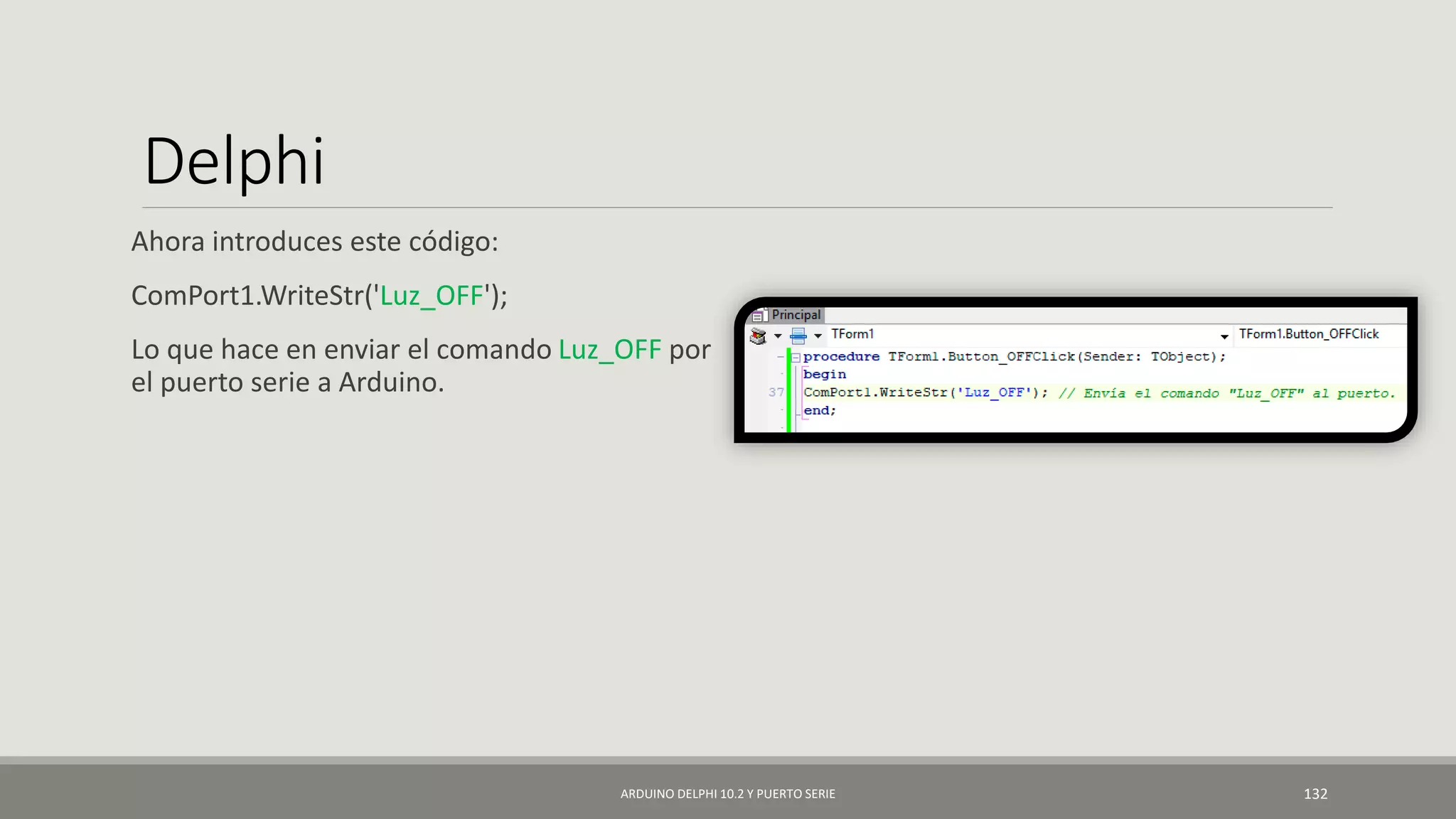 Delphi
Ahora introduces este código:
ComPort1.WriteStr('Luz_OFF');
Lo que hace en enviar el comando Luz_OFF por
el puerto serie a Arduino.
ARDUINO DELPHI 10.2 Y PUERTO SERIE 132
 